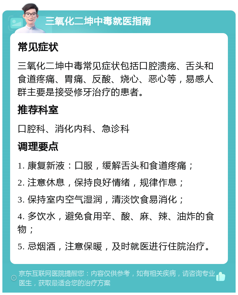 三氧化二坤中毒就医指南 常见症状 三氧化二坤中毒常见症状包括口腔溃疡、舌头和食道疼痛、胃痛、反酸、烧心、恶心等，易感人群主要是接受修牙治疗的患者。 推荐科室 口腔科、消化内科、急诊科 调理要点 1. 康复新液：口服，缓解舌头和食道疼痛； 2. 注意休息，保持良好情绪，规律作息； 3. 保持室内空气湿润，清淡饮食易消化； 4. 多饮水，避免食用辛、酸、麻、辣、油炸的食物； 5. 忌烟酒，注意保暖，及时就医进行住院治疗。