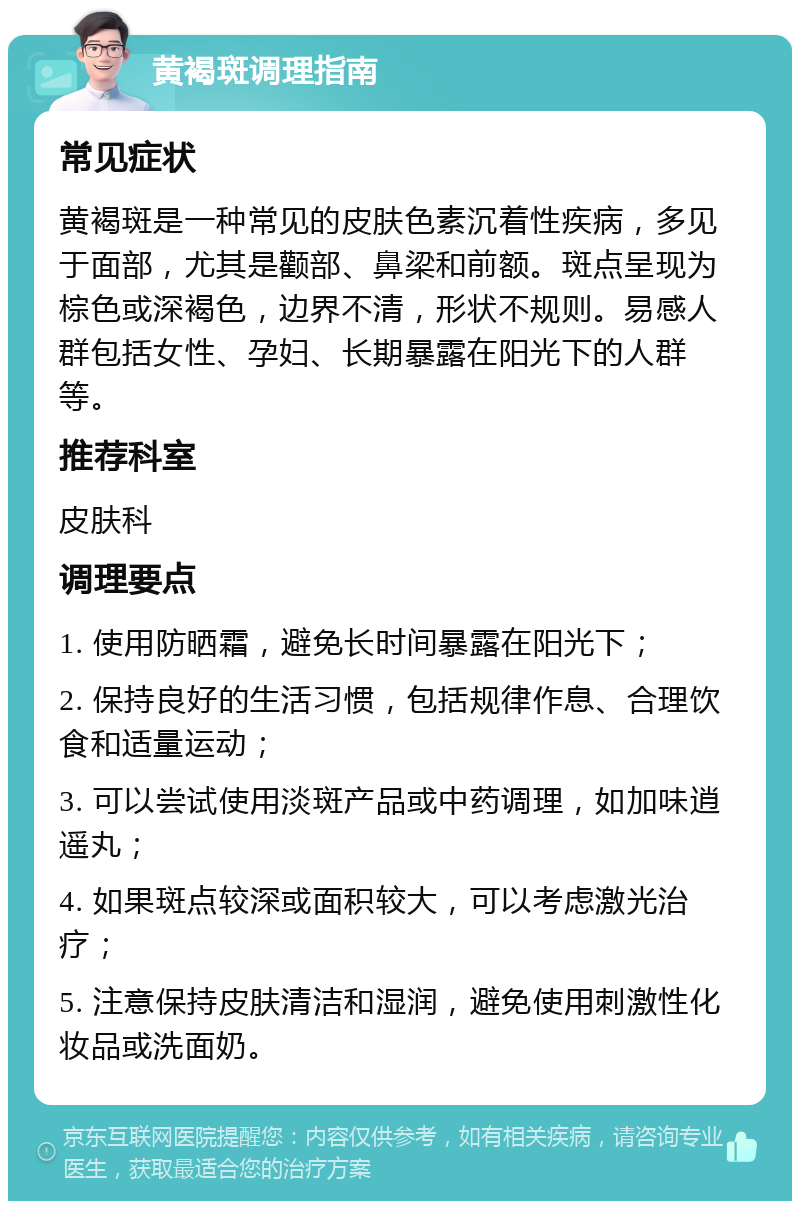 黄褐斑调理指南 常见症状 黄褐斑是一种常见的皮肤色素沉着性疾病，多见于面部，尤其是颧部、鼻梁和前额。斑点呈现为棕色或深褐色，边界不清，形状不规则。易感人群包括女性、孕妇、长期暴露在阳光下的人群等。 推荐科室 皮肤科 调理要点 1. 使用防晒霜，避免长时间暴露在阳光下； 2. 保持良好的生活习惯，包括规律作息、合理饮食和适量运动； 3. 可以尝试使用淡斑产品或中药调理，如加味逍遥丸； 4. 如果斑点较深或面积较大，可以考虑激光治疗； 5. 注意保持皮肤清洁和湿润，避免使用刺激性化妆品或洗面奶。