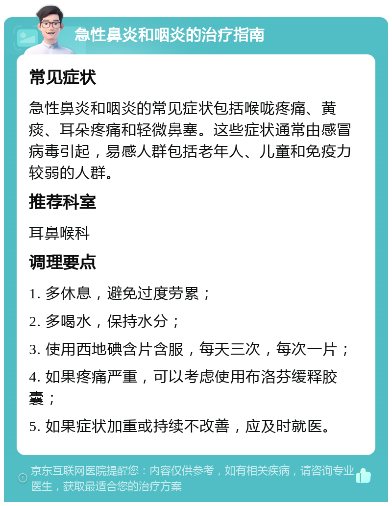 急性鼻炎和咽炎的治疗指南 常见症状 急性鼻炎和咽炎的常见症状包括喉咙疼痛、黄痰、耳朵疼痛和轻微鼻塞。这些症状通常由感冒病毒引起，易感人群包括老年人、儿童和免疫力较弱的人群。 推荐科室 耳鼻喉科 调理要点 1. 多休息，避免过度劳累； 2. 多喝水，保持水分； 3. 使用西地碘含片含服，每天三次，每次一片； 4. 如果疼痛严重，可以考虑使用布洛芬缓释胶囊； 5. 如果症状加重或持续不改善，应及时就医。