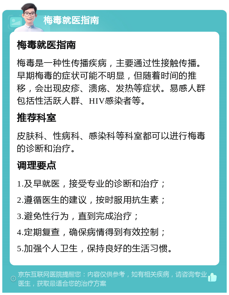 梅毒就医指南 梅毒就医指南 梅毒是一种性传播疾病，主要通过性接触传播。早期梅毒的症状可能不明显，但随着时间的推移，会出现皮疹、溃疡、发热等症状。易感人群包括性活跃人群、HIV感染者等。 推荐科室 皮肤科、性病科、感染科等科室都可以进行梅毒的诊断和治疗。 调理要点 1.及早就医，接受专业的诊断和治疗； 2.遵循医生的建议，按时服用抗生素； 3.避免性行为，直到完成治疗； 4.定期复查，确保病情得到有效控制； 5.加强个人卫生，保持良好的生活习惯。