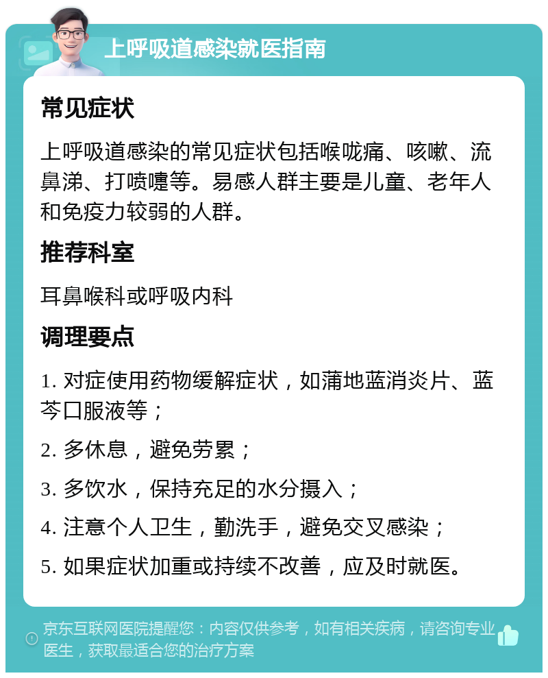 上呼吸道感染就医指南 常见症状 上呼吸道感染的常见症状包括喉咙痛、咳嗽、流鼻涕、打喷嚏等。易感人群主要是儿童、老年人和免疫力较弱的人群。 推荐科室 耳鼻喉科或呼吸内科 调理要点 1. 对症使用药物缓解症状，如蒲地蓝消炎片、蓝芩口服液等； 2. 多休息，避免劳累； 3. 多饮水，保持充足的水分摄入； 4. 注意个人卫生，勤洗手，避免交叉感染； 5. 如果症状加重或持续不改善，应及时就医。