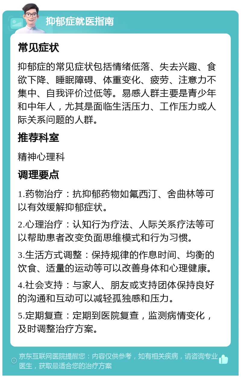 抑郁症就医指南 常见症状 抑郁症的常见症状包括情绪低落、失去兴趣、食欲下降、睡眠障碍、体重变化、疲劳、注意力不集中、自我评价过低等。易感人群主要是青少年和中年人，尤其是面临生活压力、工作压力或人际关系问题的人群。 推荐科室 精神心理科 调理要点 1.药物治疗：抗抑郁药物如氟西汀、舍曲林等可以有效缓解抑郁症状。 2.心理治疗：认知行为疗法、人际关系疗法等可以帮助患者改变负面思维模式和行为习惯。 3.生活方式调整：保持规律的作息时间、均衡的饮食、适量的运动等可以改善身体和心理健康。 4.社会支持：与家人、朋友或支持团体保持良好的沟通和互动可以减轻孤独感和压力。 5.定期复查：定期到医院复查，监测病情变化，及时调整治疗方案。