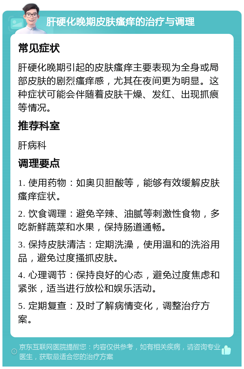 肝硬化晚期皮肤瘙痒的治疗与调理 常见症状 肝硬化晚期引起的皮肤瘙痒主要表现为全身或局部皮肤的剧烈瘙痒感，尤其在夜间更为明显。这种症状可能会伴随着皮肤干燥、发红、出现抓痕等情况。 推荐科室 肝病科 调理要点 1. 使用药物：如奥贝胆酸等，能够有效缓解皮肤瘙痒症状。 2. 饮食调理：避免辛辣、油腻等刺激性食物，多吃新鲜蔬菜和水果，保持肠道通畅。 3. 保持皮肤清洁：定期洗澡，使用温和的洗浴用品，避免过度搔抓皮肤。 4. 心理调节：保持良好的心态，避免过度焦虑和紧张，适当进行放松和娱乐活动。 5. 定期复查：及时了解病情变化，调整治疗方案。