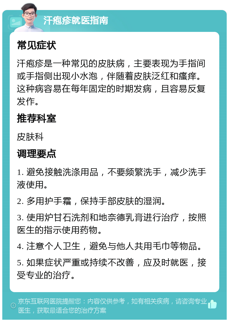 汗疱疹就医指南 常见症状 汗疱疹是一种常见的皮肤病，主要表现为手指间或手指侧出现小水泡，伴随着皮肤泛红和瘙痒。这种病容易在每年固定的时期发病，且容易反复发作。 推荐科室 皮肤科 调理要点 1. 避免接触洗涤用品，不要频繁洗手，减少洗手液使用。 2. 多用护手霜，保持手部皮肤的湿润。 3. 使用炉甘石洗剂和地奈德乳膏进行治疗，按照医生的指示使用药物。 4. 注意个人卫生，避免与他人共用毛巾等物品。 5. 如果症状严重或持续不改善，应及时就医，接受专业的治疗。