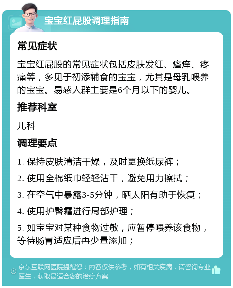 宝宝红屁股调理指南 常见症状 宝宝红屁股的常见症状包括皮肤发红、瘙痒、疼痛等，多见于初添辅食的宝宝，尤其是母乳喂养的宝宝。易感人群主要是6个月以下的婴儿。 推荐科室 儿科 调理要点 1. 保持皮肤清洁干燥，及时更换纸尿裤； 2. 使用全棉纸巾轻轻沾干，避免用力擦拭； 3. 在空气中暴露3-5分钟，晒太阳有助于恢复； 4. 使用护臀霜进行局部护理； 5. 如宝宝对某种食物过敏，应暂停喂养该食物，等待肠胃适应后再少量添加；