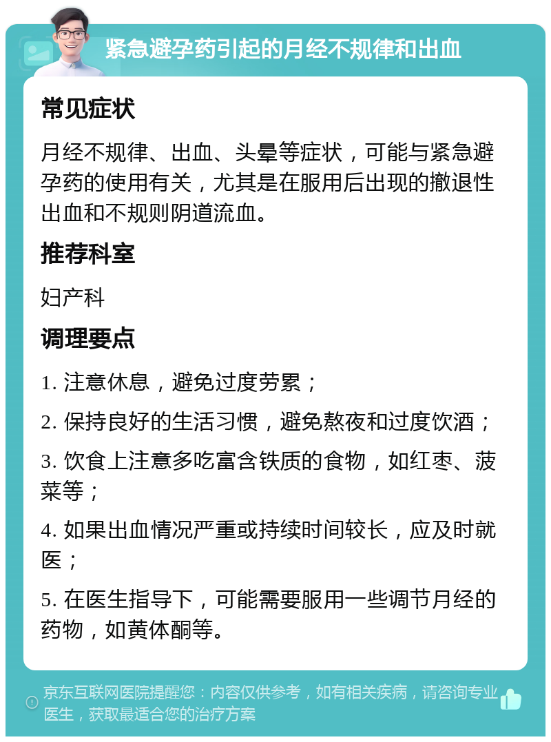 紧急避孕药引起的月经不规律和出血 常见症状 月经不规律、出血、头晕等症状，可能与紧急避孕药的使用有关，尤其是在服用后出现的撤退性出血和不规则阴道流血。 推荐科室 妇产科 调理要点 1. 注意休息，避免过度劳累； 2. 保持良好的生活习惯，避免熬夜和过度饮酒； 3. 饮食上注意多吃富含铁质的食物，如红枣、菠菜等； 4. 如果出血情况严重或持续时间较长，应及时就医； 5. 在医生指导下，可能需要服用一些调节月经的药物，如黄体酮等。