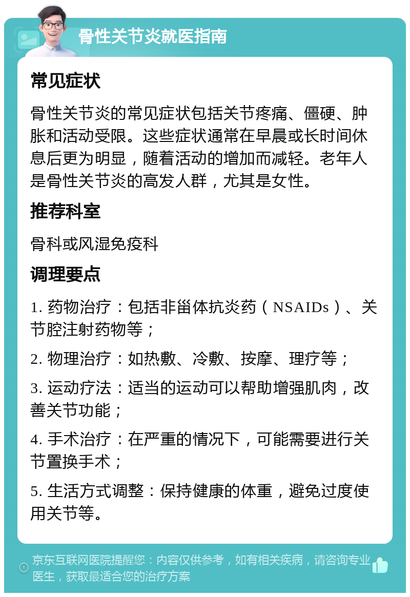 骨性关节炎就医指南 常见症状 骨性关节炎的常见症状包括关节疼痛、僵硬、肿胀和活动受限。这些症状通常在早晨或长时间休息后更为明显，随着活动的增加而减轻。老年人是骨性关节炎的高发人群，尤其是女性。 推荐科室 骨科或风湿免疫科 调理要点 1. 药物治疗：包括非甾体抗炎药（NSAIDs）、关节腔注射药物等； 2. 物理治疗：如热敷、冷敷、按摩、理疗等； 3. 运动疗法：适当的运动可以帮助增强肌肉，改善关节功能； 4. 手术治疗：在严重的情况下，可能需要进行关节置换手术； 5. 生活方式调整：保持健康的体重，避免过度使用关节等。