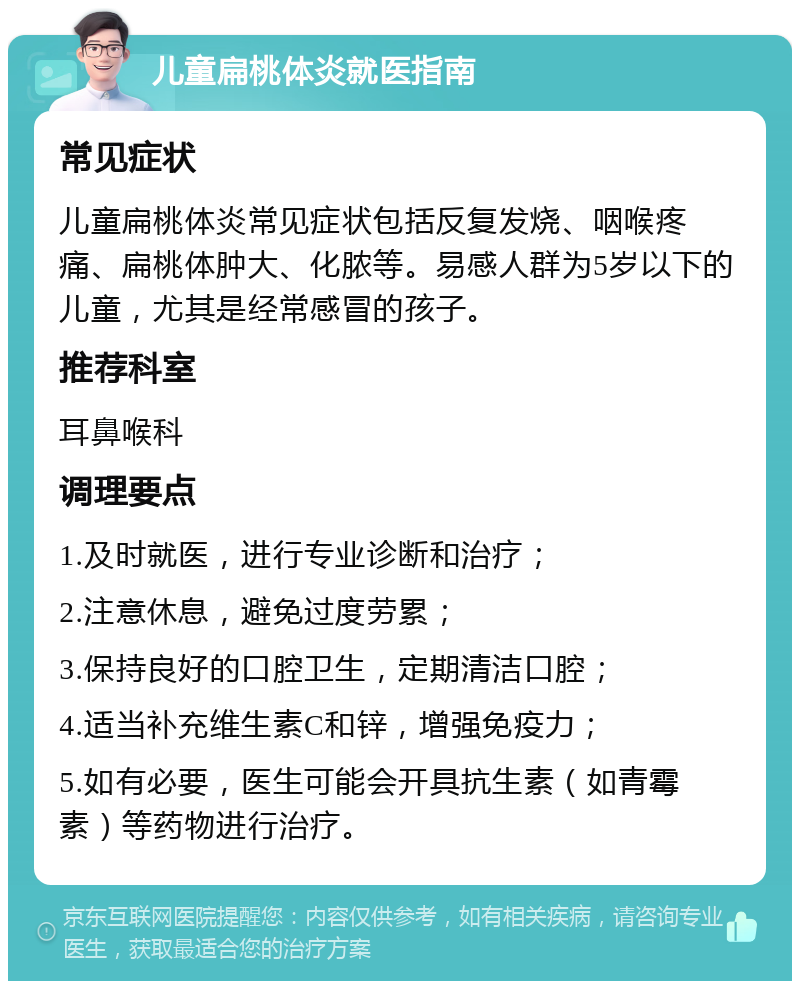 儿童扁桃体炎就医指南 常见症状 儿童扁桃体炎常见症状包括反复发烧、咽喉疼痛、扁桃体肿大、化脓等。易感人群为5岁以下的儿童，尤其是经常感冒的孩子。 推荐科室 耳鼻喉科 调理要点 1.及时就医，进行专业诊断和治疗； 2.注意休息，避免过度劳累； 3.保持良好的口腔卫生，定期清洁口腔； 4.适当补充维生素C和锌，增强免疫力； 5.如有必要，医生可能会开具抗生素（如青霉素）等药物进行治疗。