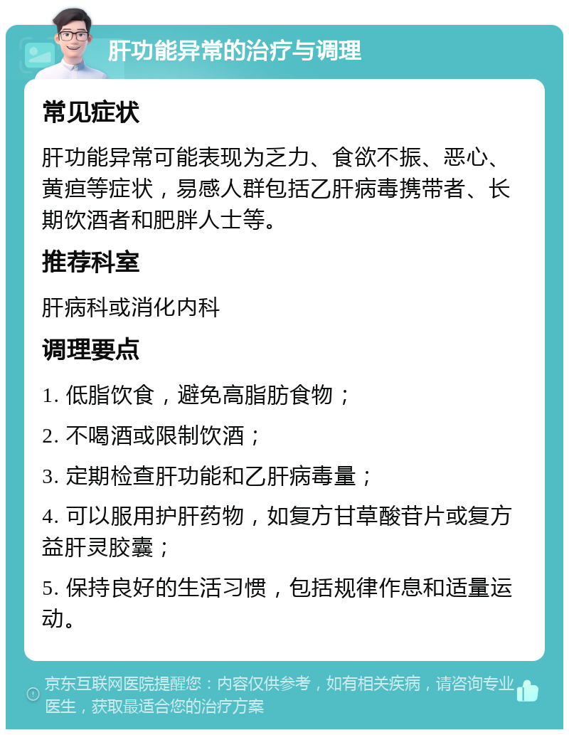 肝功能异常的治疗与调理 常见症状 肝功能异常可能表现为乏力、食欲不振、恶心、黄疸等症状，易感人群包括乙肝病毒携带者、长期饮酒者和肥胖人士等。 推荐科室 肝病科或消化内科 调理要点 1. 低脂饮食，避免高脂肪食物； 2. 不喝酒或限制饮酒； 3. 定期检查肝功能和乙肝病毒量； 4. 可以服用护肝药物，如复方甘草酸苷片或复方益肝灵胶囊； 5. 保持良好的生活习惯，包括规律作息和适量运动。