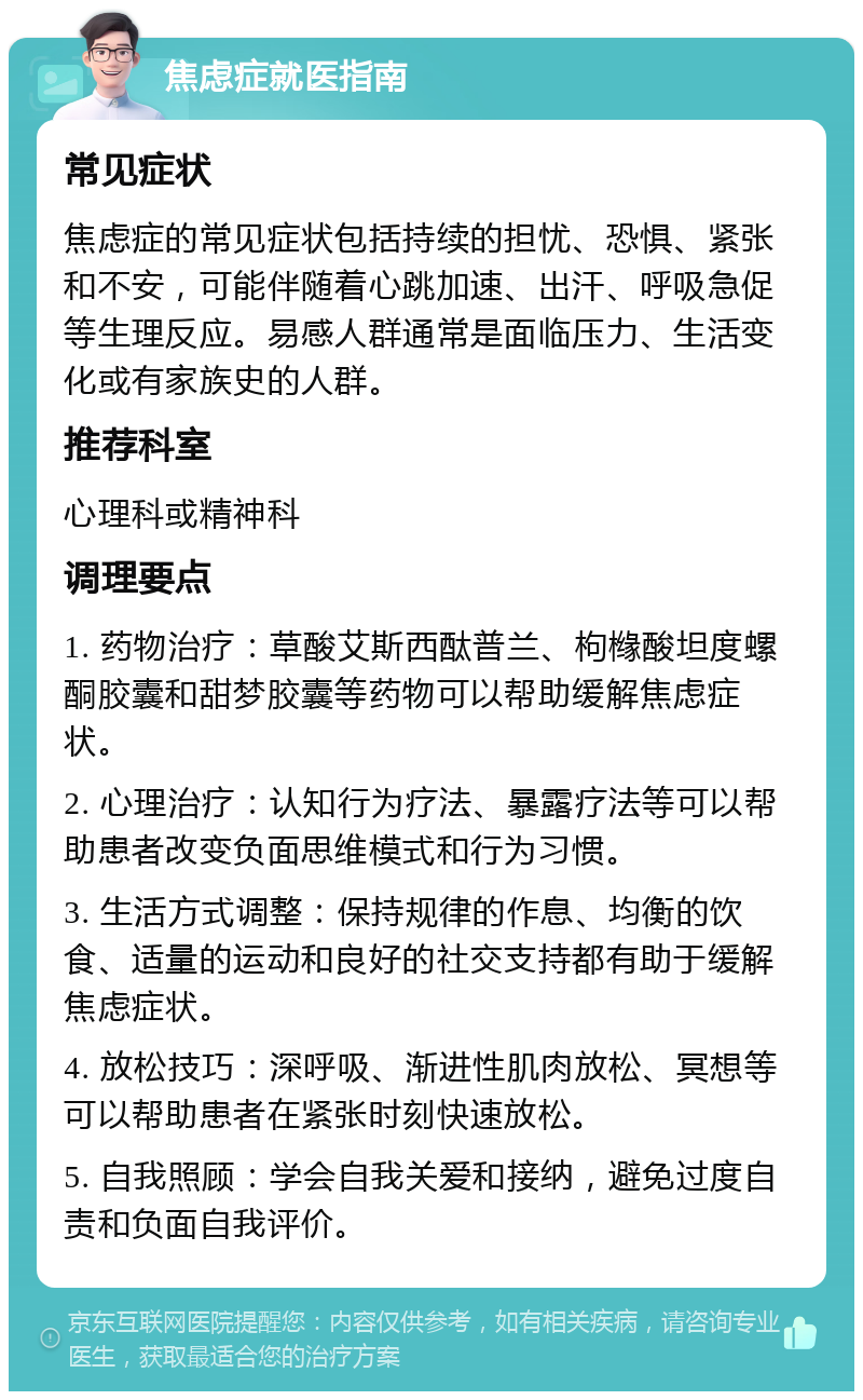 焦虑症就医指南 常见症状 焦虑症的常见症状包括持续的担忧、恐惧、紧张和不安，可能伴随着心跳加速、出汗、呼吸急促等生理反应。易感人群通常是面临压力、生活变化或有家族史的人群。 推荐科室 心理科或精神科 调理要点 1. 药物治疗：草酸艾斯西酞普兰、枸橼酸坦度螺酮胶囊和甜梦胶囊等药物可以帮助缓解焦虑症状。 2. 心理治疗：认知行为疗法、暴露疗法等可以帮助患者改变负面思维模式和行为习惯。 3. 生活方式调整：保持规律的作息、均衡的饮食、适量的运动和良好的社交支持都有助于缓解焦虑症状。 4. 放松技巧：深呼吸、渐进性肌肉放松、冥想等可以帮助患者在紧张时刻快速放松。 5. 自我照顾：学会自我关爱和接纳，避免过度自责和负面自我评价。