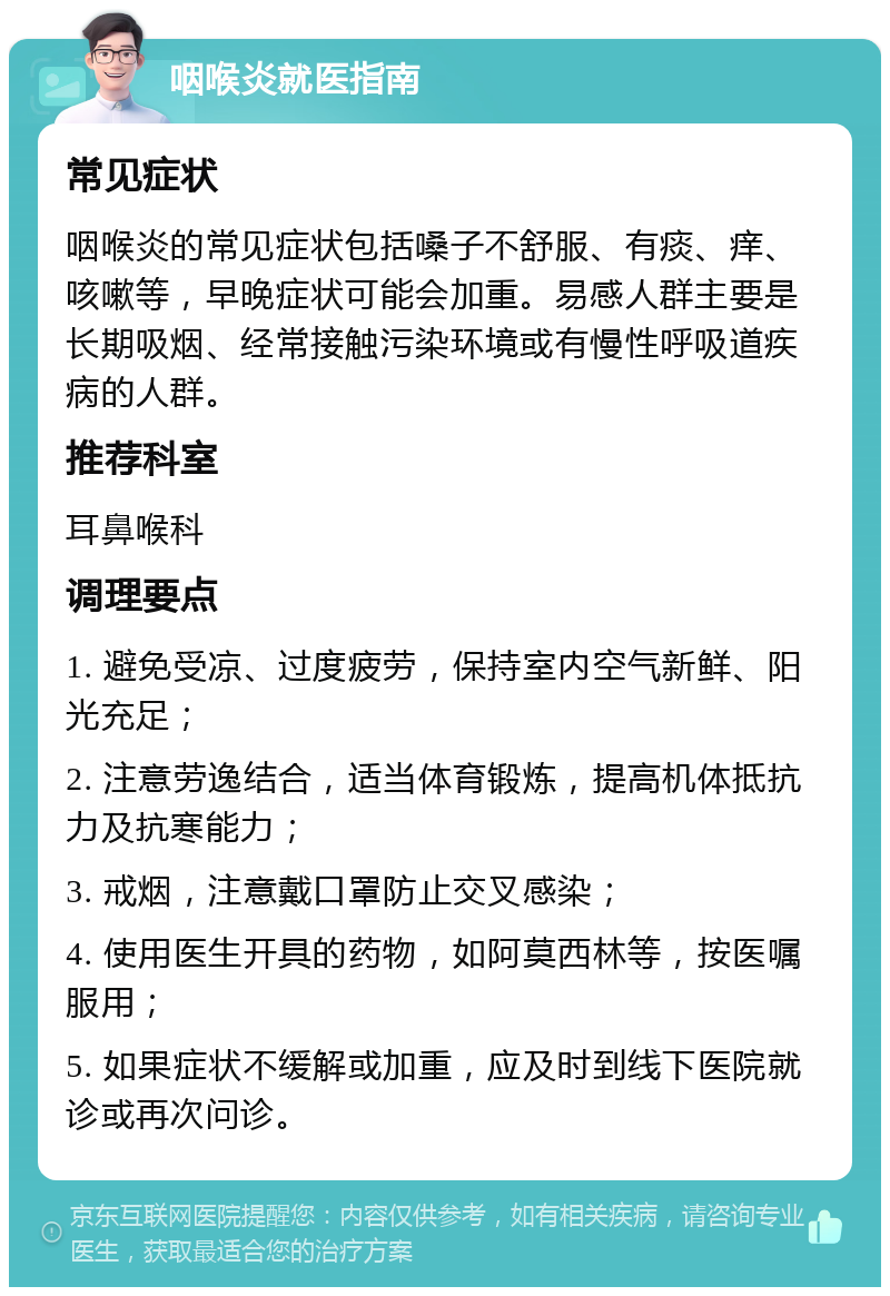 咽喉炎就医指南 常见症状 咽喉炎的常见症状包括嗓子不舒服、有痰、痒、咳嗽等，早晚症状可能会加重。易感人群主要是长期吸烟、经常接触污染环境或有慢性呼吸道疾病的人群。 推荐科室 耳鼻喉科 调理要点 1. 避免受凉、过度疲劳，保持室内空气新鲜、阳光充足； 2. 注意劳逸结合，适当体育锻炼，提高机体抵抗力及抗寒能力； 3. 戒烟，注意戴口罩防止交叉感染； 4. 使用医生开具的药物，如阿莫西林等，按医嘱服用； 5. 如果症状不缓解或加重，应及时到线下医院就诊或再次问诊。