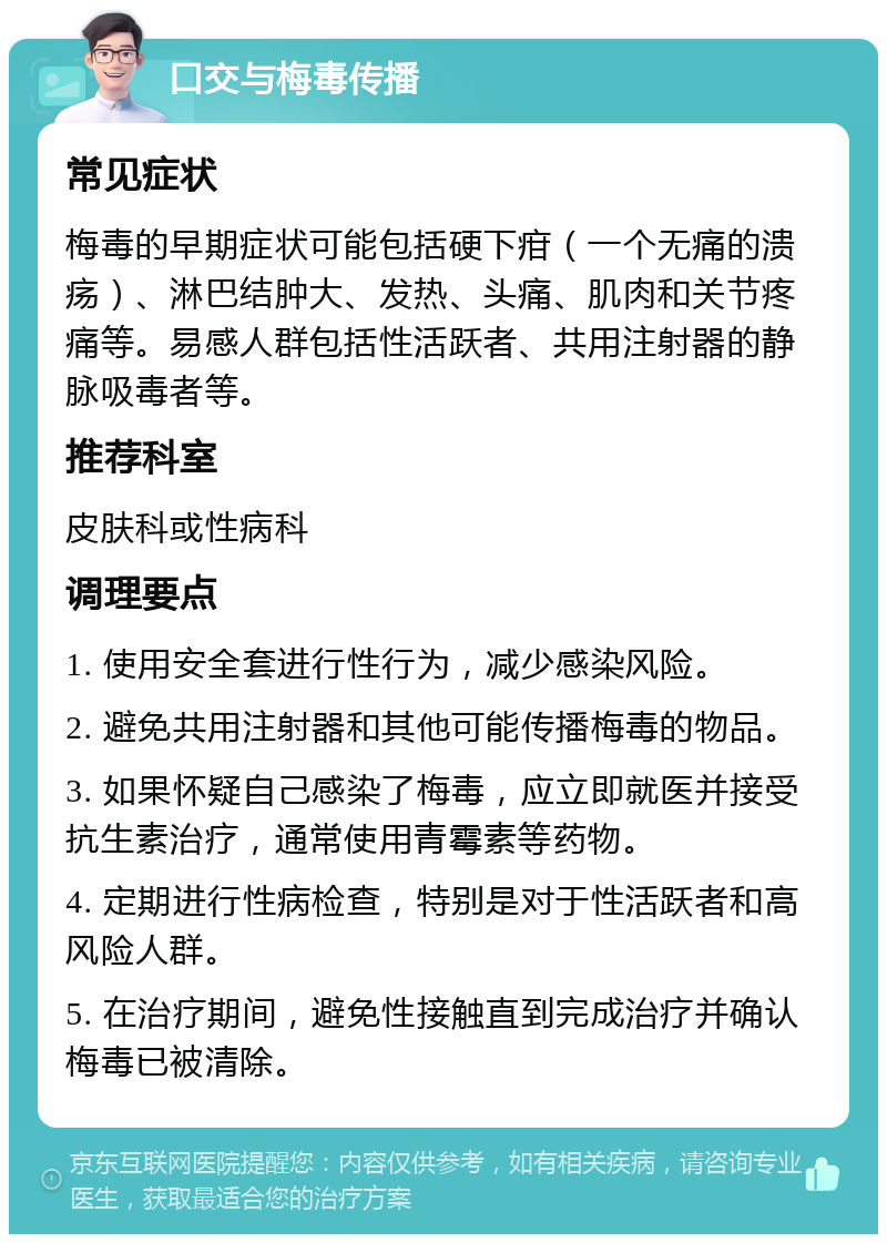 口交与梅毒传播 常见症状 梅毒的早期症状可能包括硬下疳（一个无痛的溃疡）、淋巴结肿大、发热、头痛、肌肉和关节疼痛等。易感人群包括性活跃者、共用注射器的静脉吸毒者等。 推荐科室 皮肤科或性病科 调理要点 1. 使用安全套进行性行为，减少感染风险。 2. 避免共用注射器和其他可能传播梅毒的物品。 3. 如果怀疑自己感染了梅毒，应立即就医并接受抗生素治疗，通常使用青霉素等药物。 4. 定期进行性病检查，特别是对于性活跃者和高风险人群。 5. 在治疗期间，避免性接触直到完成治疗并确认梅毒已被清除。