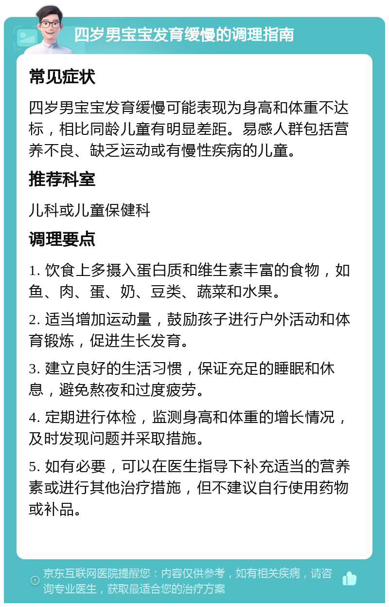 四岁男宝宝发育缓慢的调理指南 常见症状 四岁男宝宝发育缓慢可能表现为身高和体重不达标，相比同龄儿童有明显差距。易感人群包括营养不良、缺乏运动或有慢性疾病的儿童。 推荐科室 儿科或儿童保健科 调理要点 1. 饮食上多摄入蛋白质和维生素丰富的食物，如鱼、肉、蛋、奶、豆类、蔬菜和水果。 2. 适当增加运动量，鼓励孩子进行户外活动和体育锻炼，促进生长发育。 3. 建立良好的生活习惯，保证充足的睡眠和休息，避免熬夜和过度疲劳。 4. 定期进行体检，监测身高和体重的增长情况，及时发现问题并采取措施。 5. 如有必要，可以在医生指导下补充适当的营养素或进行其他治疗措施，但不建议自行使用药物或补品。