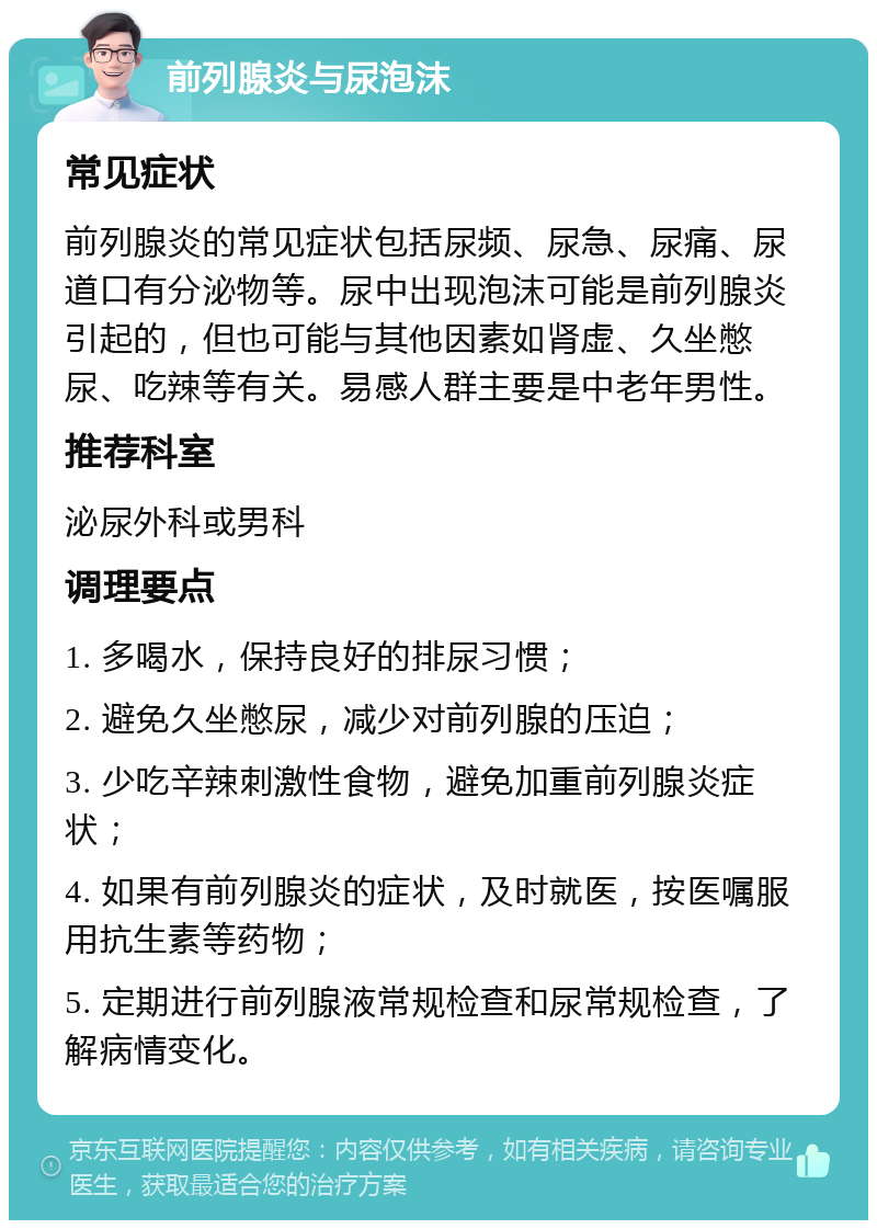 前列腺炎与尿泡沫 常见症状 前列腺炎的常见症状包括尿频、尿急、尿痛、尿道口有分泌物等。尿中出现泡沫可能是前列腺炎引起的，但也可能与其他因素如肾虚、久坐憋尿、吃辣等有关。易感人群主要是中老年男性。 推荐科室 泌尿外科或男科 调理要点 1. 多喝水，保持良好的排尿习惯； 2. 避免久坐憋尿，减少对前列腺的压迫； 3. 少吃辛辣刺激性食物，避免加重前列腺炎症状； 4. 如果有前列腺炎的症状，及时就医，按医嘱服用抗生素等药物； 5. 定期进行前列腺液常规检查和尿常规检查，了解病情变化。