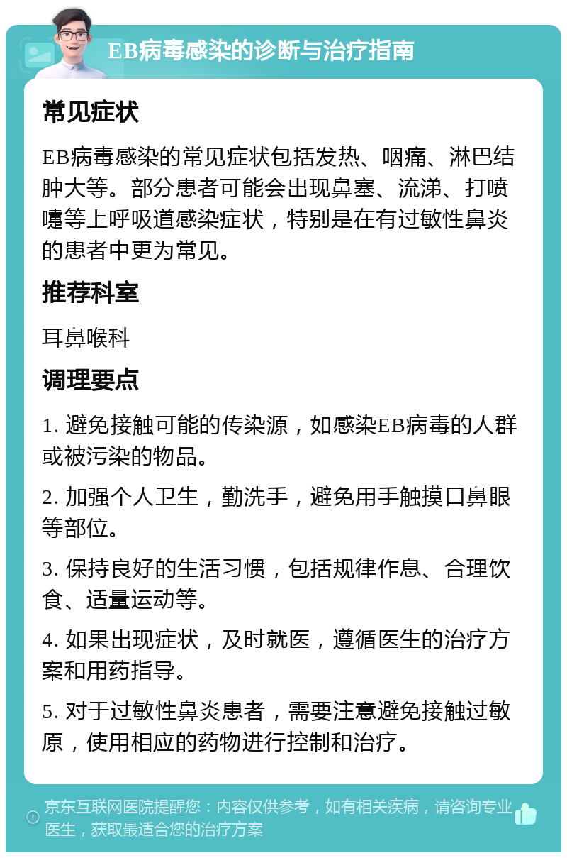 EB病毒感染的诊断与治疗指南 常见症状 EB病毒感染的常见症状包括发热、咽痛、淋巴结肿大等。部分患者可能会出现鼻塞、流涕、打喷嚏等上呼吸道感染症状，特别是在有过敏性鼻炎的患者中更为常见。 推荐科室 耳鼻喉科 调理要点 1. 避免接触可能的传染源，如感染EB病毒的人群或被污染的物品。 2. 加强个人卫生，勤洗手，避免用手触摸口鼻眼等部位。 3. 保持良好的生活习惯，包括规律作息、合理饮食、适量运动等。 4. 如果出现症状，及时就医，遵循医生的治疗方案和用药指导。 5. 对于过敏性鼻炎患者，需要注意避免接触过敏原，使用相应的药物进行控制和治疗。