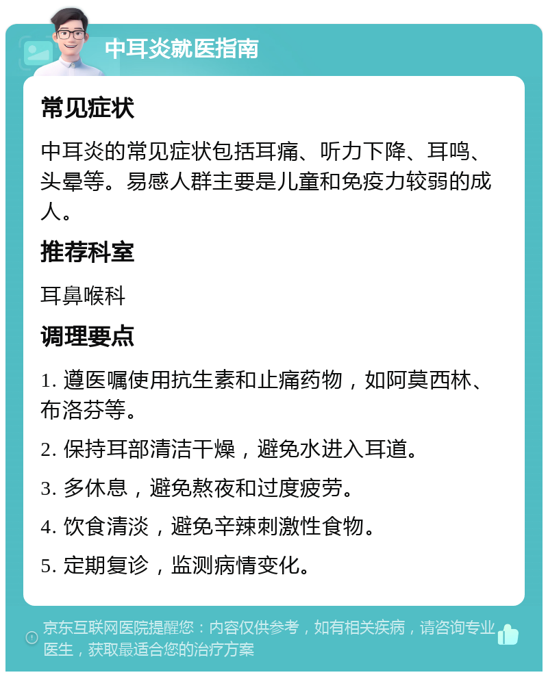 中耳炎就医指南 常见症状 中耳炎的常见症状包括耳痛、听力下降、耳鸣、头晕等。易感人群主要是儿童和免疫力较弱的成人。 推荐科室 耳鼻喉科 调理要点 1. 遵医嘱使用抗生素和止痛药物，如阿莫西林、布洛芬等。 2. 保持耳部清洁干燥，避免水进入耳道。 3. 多休息，避免熬夜和过度疲劳。 4. 饮食清淡，避免辛辣刺激性食物。 5. 定期复诊，监测病情变化。