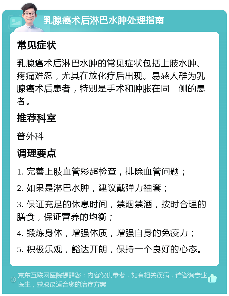 乳腺癌术后淋巴水肿处理指南 常见症状 乳腺癌术后淋巴水肿的常见症状包括上肢水肿、疼痛难忍，尤其在放化疗后出现。易感人群为乳腺癌术后患者，特别是手术和肿胀在同一侧的患者。 推荐科室 普外科 调理要点 1. 完善上肢血管彩超检查，排除血管问题； 2. 如果是淋巴水肿，建议戴弹力袖套； 3. 保证充足的休息时间，禁烟禁酒，按时合理的膳食，保证营养的均衡； 4. 锻炼身体，增强体质，增强自身的免疫力； 5. 积极乐观，豁达开朗，保持一个良好的心态。