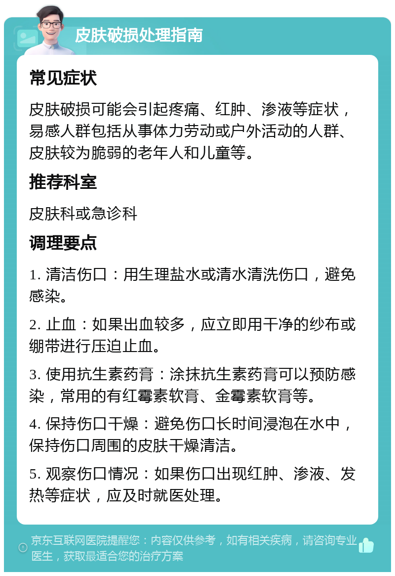 皮肤破损处理指南 常见症状 皮肤破损可能会引起疼痛、红肿、渗液等症状，易感人群包括从事体力劳动或户外活动的人群、皮肤较为脆弱的老年人和儿童等。 推荐科室 皮肤科或急诊科 调理要点 1. 清洁伤口：用生理盐水或清水清洗伤口，避免感染。 2. 止血：如果出血较多，应立即用干净的纱布或绷带进行压迫止血。 3. 使用抗生素药膏：涂抹抗生素药膏可以预防感染，常用的有红霉素软膏、金霉素软膏等。 4. 保持伤口干燥：避免伤口长时间浸泡在水中，保持伤口周围的皮肤干燥清洁。 5. 观察伤口情况：如果伤口出现红肿、渗液、发热等症状，应及时就医处理。