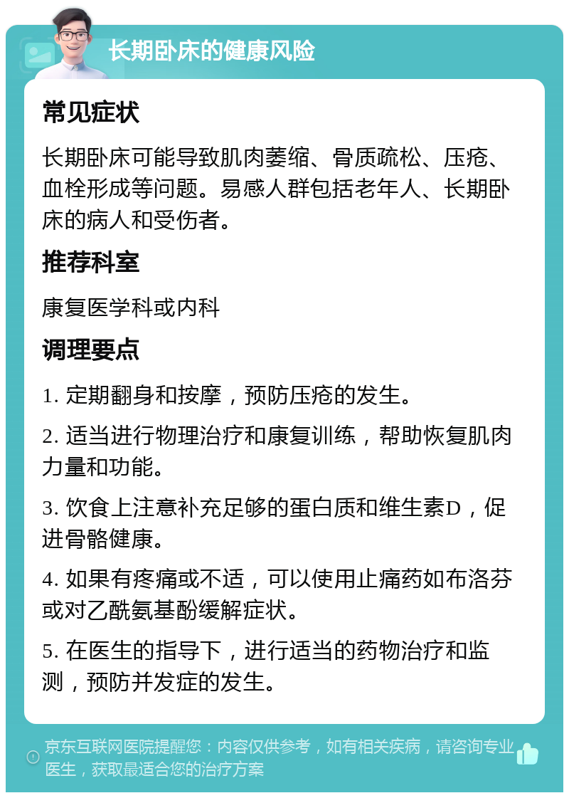 长期卧床的健康风险 常见症状 长期卧床可能导致肌肉萎缩、骨质疏松、压疮、血栓形成等问题。易感人群包括老年人、长期卧床的病人和受伤者。 推荐科室 康复医学科或内科 调理要点 1. 定期翻身和按摩，预防压疮的发生。 2. 适当进行物理治疗和康复训练，帮助恢复肌肉力量和功能。 3. 饮食上注意补充足够的蛋白质和维生素D，促进骨骼健康。 4. 如果有疼痛或不适，可以使用止痛药如布洛芬或对乙酰氨基酚缓解症状。 5. 在医生的指导下，进行适当的药物治疗和监测，预防并发症的发生。