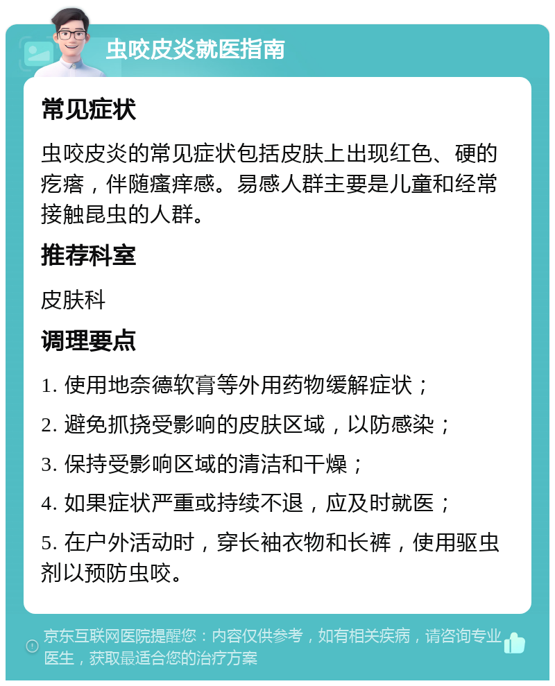 虫咬皮炎就医指南 常见症状 虫咬皮炎的常见症状包括皮肤上出现红色、硬的疙瘩，伴随瘙痒感。易感人群主要是儿童和经常接触昆虫的人群。 推荐科室 皮肤科 调理要点 1. 使用地奈德软膏等外用药物缓解症状； 2. 避免抓挠受影响的皮肤区域，以防感染； 3. 保持受影响区域的清洁和干燥； 4. 如果症状严重或持续不退，应及时就医； 5. 在户外活动时，穿长袖衣物和长裤，使用驱虫剂以预防虫咬。