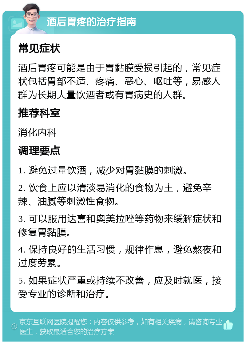 酒后胃疼的治疗指南 常见症状 酒后胃疼可能是由于胃黏膜受损引起的，常见症状包括胃部不适、疼痛、恶心、呕吐等，易感人群为长期大量饮酒者或有胃病史的人群。 推荐科室 消化内科 调理要点 1. 避免过量饮酒，减少对胃黏膜的刺激。 2. 饮食上应以清淡易消化的食物为主，避免辛辣、油腻等刺激性食物。 3. 可以服用达喜和奥美拉唑等药物来缓解症状和修复胃黏膜。 4. 保持良好的生活习惯，规律作息，避免熬夜和过度劳累。 5. 如果症状严重或持续不改善，应及时就医，接受专业的诊断和治疗。