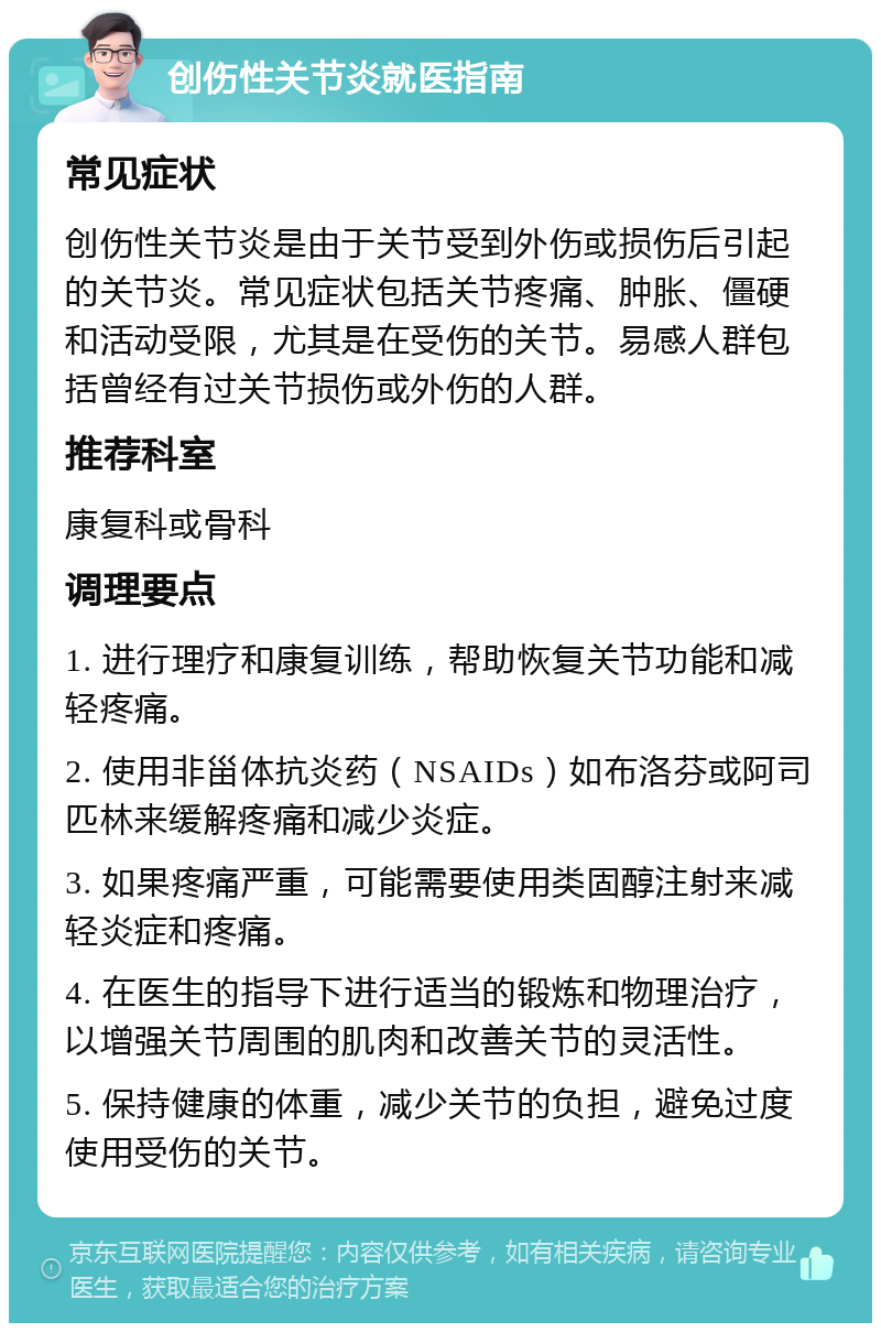 创伤性关节炎就医指南 常见症状 创伤性关节炎是由于关节受到外伤或损伤后引起的关节炎。常见症状包括关节疼痛、肿胀、僵硬和活动受限，尤其是在受伤的关节。易感人群包括曾经有过关节损伤或外伤的人群。 推荐科室 康复科或骨科 调理要点 1. 进行理疗和康复训练，帮助恢复关节功能和减轻疼痛。 2. 使用非甾体抗炎药（NSAIDs）如布洛芬或阿司匹林来缓解疼痛和减少炎症。 3. 如果疼痛严重，可能需要使用类固醇注射来减轻炎症和疼痛。 4. 在医生的指导下进行适当的锻炼和物理治疗，以增强关节周围的肌肉和改善关节的灵活性。 5. 保持健康的体重，减少关节的负担，避免过度使用受伤的关节。