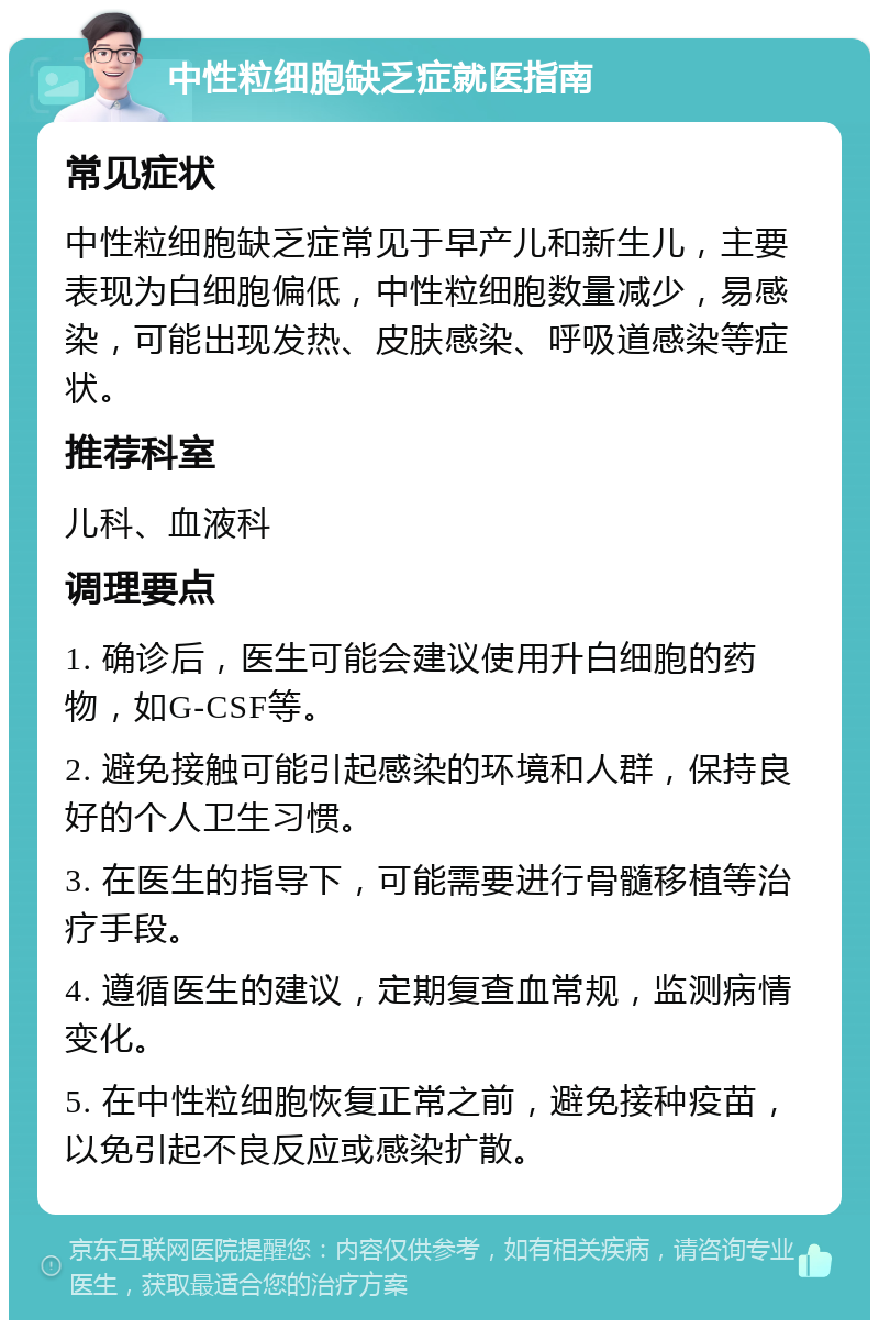 中性粒细胞缺乏症就医指南 常见症状 中性粒细胞缺乏症常见于早产儿和新生儿，主要表现为白细胞偏低，中性粒细胞数量减少，易感染，可能出现发热、皮肤感染、呼吸道感染等症状。 推荐科室 儿科、血液科 调理要点 1. 确诊后，医生可能会建议使用升白细胞的药物，如G-CSF等。 2. 避免接触可能引起感染的环境和人群，保持良好的个人卫生习惯。 3. 在医生的指导下，可能需要进行骨髓移植等治疗手段。 4. 遵循医生的建议，定期复查血常规，监测病情变化。 5. 在中性粒细胞恢复正常之前，避免接种疫苗，以免引起不良反应或感染扩散。