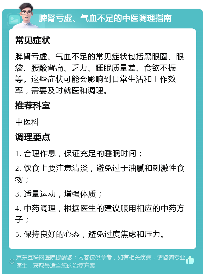 脾肾亏虚、气血不足的中医调理指南 常见症状 脾肾亏虚、气血不足的常见症状包括黑眼圈、眼袋、腰酸背痛、乏力、睡眠质量差、食欲不振等。这些症状可能会影响到日常生活和工作效率，需要及时就医和调理。 推荐科室 中医科 调理要点 1. 合理作息，保证充足的睡眠时间； 2. 饮食上要注意清淡，避免过于油腻和刺激性食物； 3. 适量运动，增强体质； 4. 中药调理，根据医生的建议服用相应的中药方子； 5. 保持良好的心态，避免过度焦虑和压力。