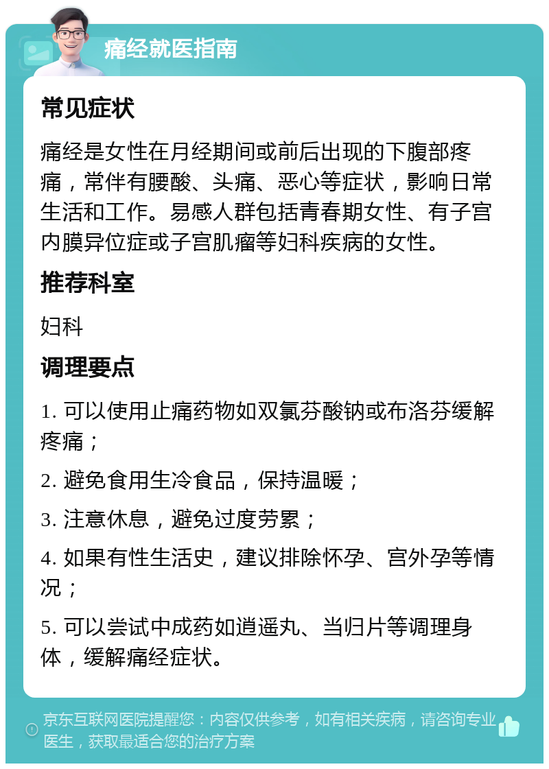 痛经就医指南 常见症状 痛经是女性在月经期间或前后出现的下腹部疼痛，常伴有腰酸、头痛、恶心等症状，影响日常生活和工作。易感人群包括青春期女性、有子宫内膜异位症或子宫肌瘤等妇科疾病的女性。 推荐科室 妇科 调理要点 1. 可以使用止痛药物如双氯芬酸钠或布洛芬缓解疼痛； 2. 避免食用生冷食品，保持温暖； 3. 注意休息，避免过度劳累； 4. 如果有性生活史，建议排除怀孕、宫外孕等情况； 5. 可以尝试中成药如逍遥丸、当归片等调理身体，缓解痛经症状。