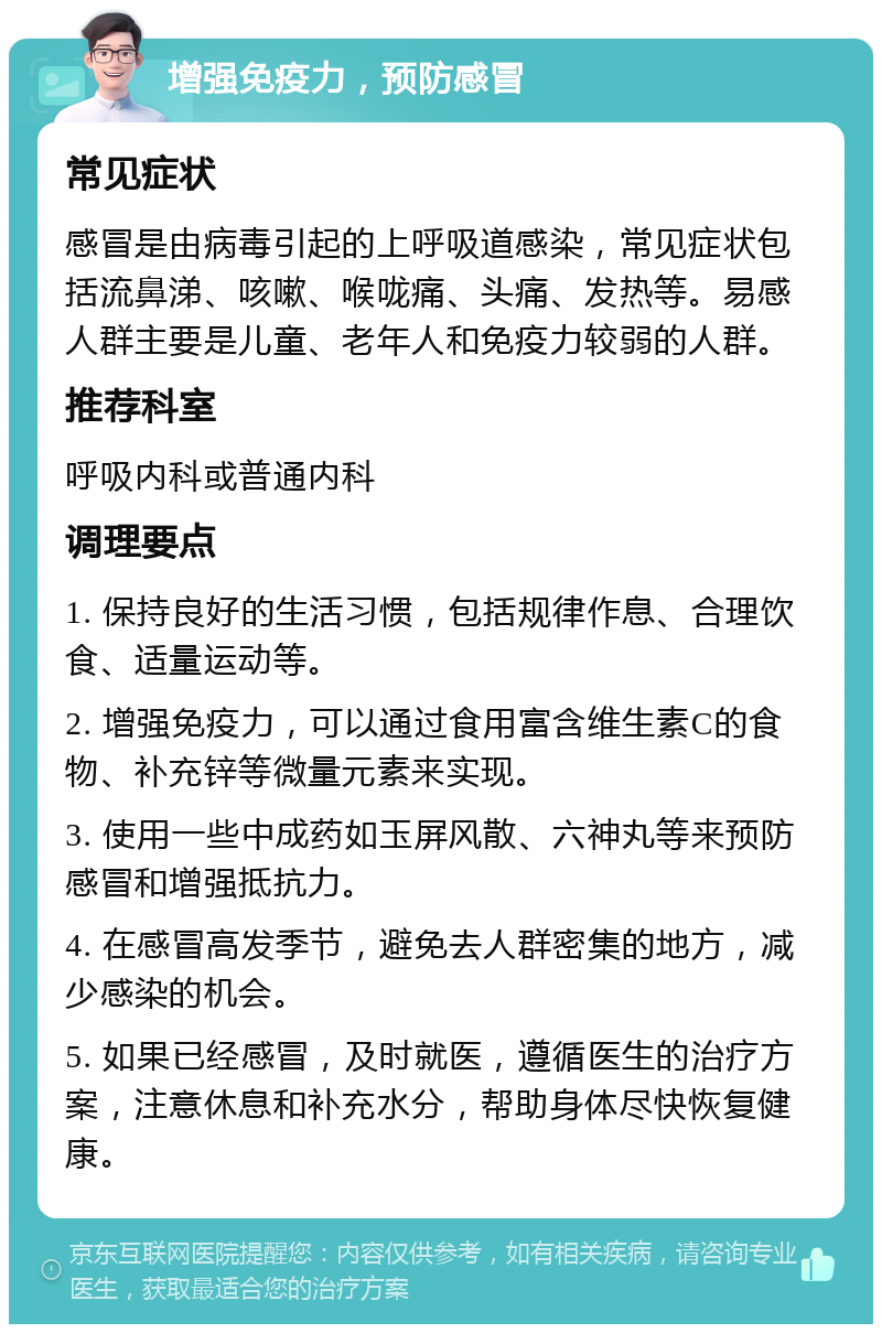 增强免疫力，预防感冒 常见症状 感冒是由病毒引起的上呼吸道感染，常见症状包括流鼻涕、咳嗽、喉咙痛、头痛、发热等。易感人群主要是儿童、老年人和免疫力较弱的人群。 推荐科室 呼吸内科或普通内科 调理要点 1. 保持良好的生活习惯，包括规律作息、合理饮食、适量运动等。 2. 增强免疫力，可以通过食用富含维生素C的食物、补充锌等微量元素来实现。 3. 使用一些中成药如玉屏风散、六神丸等来预防感冒和增强抵抗力。 4. 在感冒高发季节，避免去人群密集的地方，减少感染的机会。 5. 如果已经感冒，及时就医，遵循医生的治疗方案，注意休息和补充水分，帮助身体尽快恢复健康。