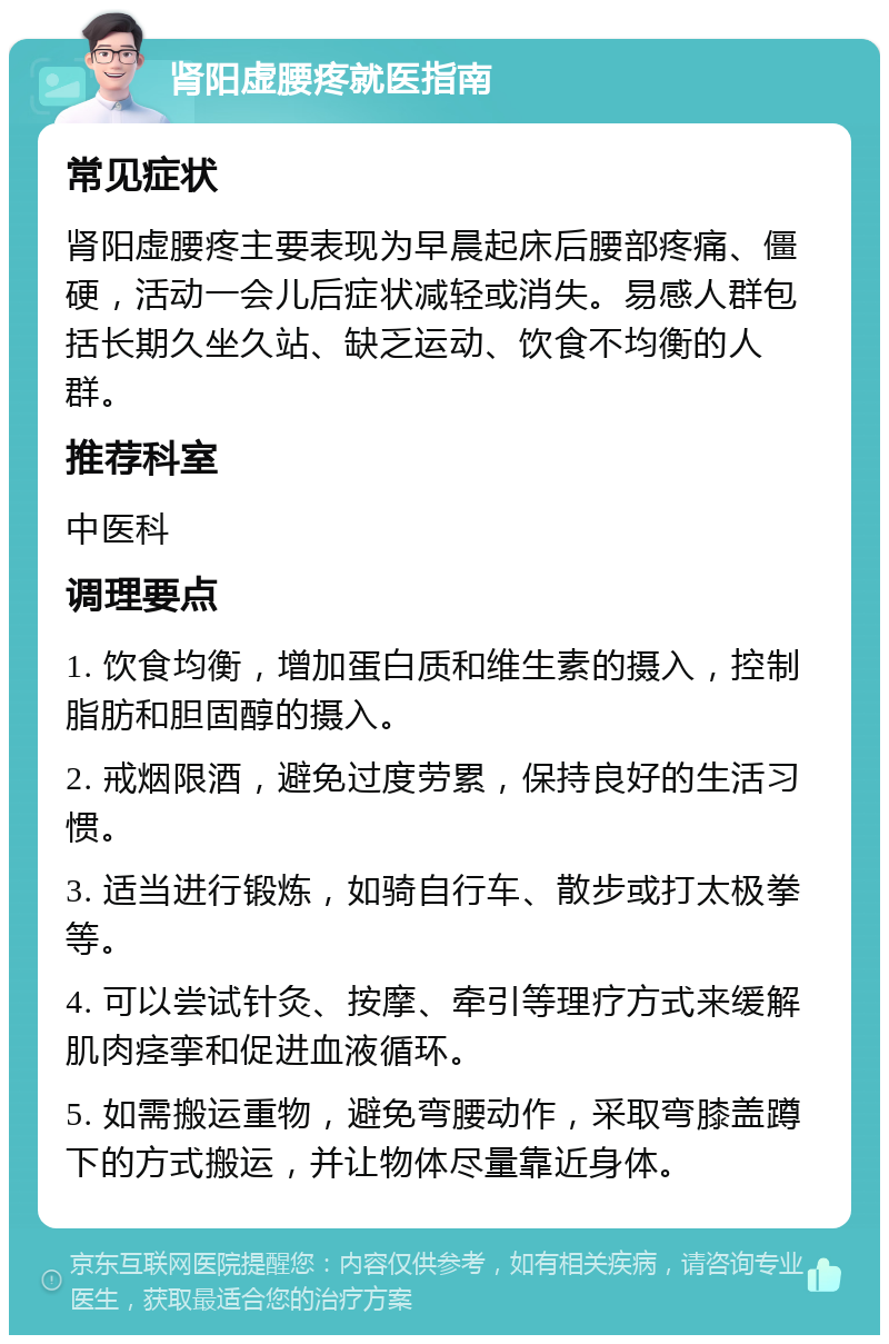 肾阳虚腰疼就医指南 常见症状 肾阳虚腰疼主要表现为早晨起床后腰部疼痛、僵硬，活动一会儿后症状减轻或消失。易感人群包括长期久坐久站、缺乏运动、饮食不均衡的人群。 推荐科室 中医科 调理要点 1. 饮食均衡，增加蛋白质和维生素的摄入，控制脂肪和胆固醇的摄入。 2. 戒烟限酒，避免过度劳累，保持良好的生活习惯。 3. 适当进行锻炼，如骑自行车、散步或打太极拳等。 4. 可以尝试针灸、按摩、牵引等理疗方式来缓解肌肉痉挛和促进血液循环。 5. 如需搬运重物，避免弯腰动作，采取弯膝盖蹲下的方式搬运，并让物体尽量靠近身体。