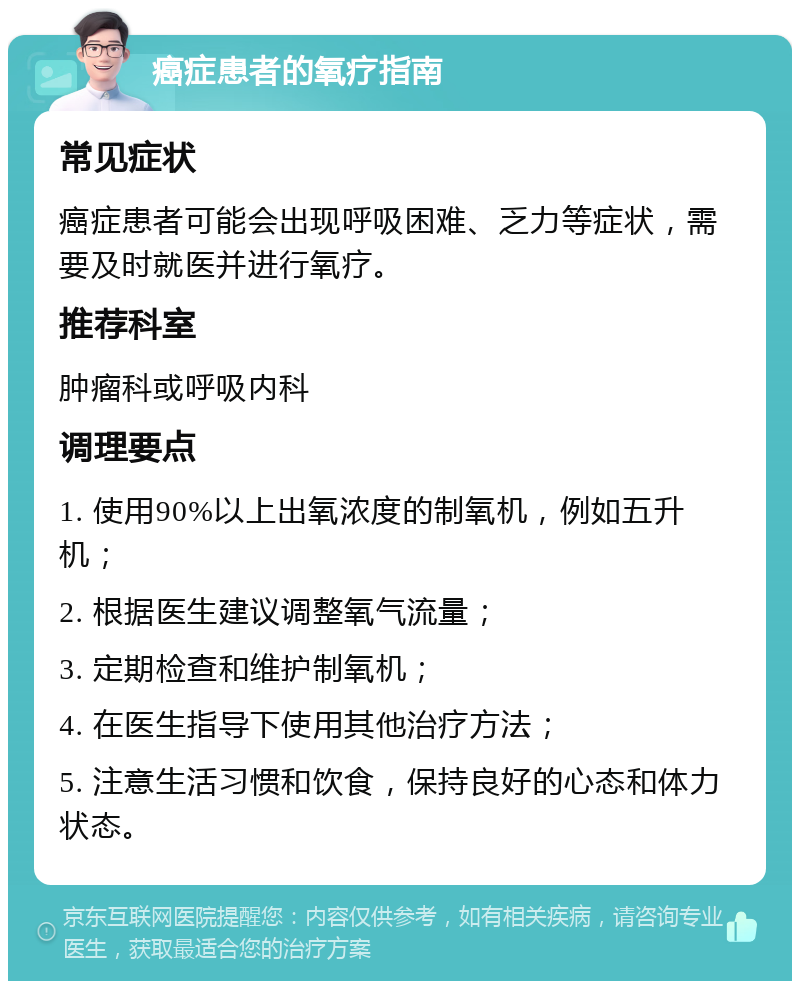 癌症患者的氧疗指南 常见症状 癌症患者可能会出现呼吸困难、乏力等症状，需要及时就医并进行氧疗。 推荐科室 肿瘤科或呼吸内科 调理要点 1. 使用90%以上出氧浓度的制氧机，例如五升机； 2. 根据医生建议调整氧气流量； 3. 定期检查和维护制氧机； 4. 在医生指导下使用其他治疗方法； 5. 注意生活习惯和饮食，保持良好的心态和体力状态。