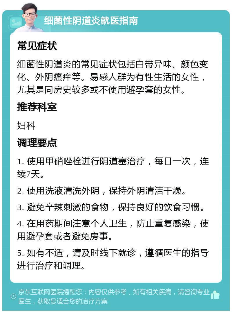 细菌性阴道炎就医指南 常见症状 细菌性阴道炎的常见症状包括白带异味、颜色变化、外阴瘙痒等。易感人群为有性生活的女性，尤其是同房史较多或不使用避孕套的女性。 推荐科室 妇科 调理要点 1. 使用甲硝唑栓进行阴道塞治疗，每日一次，连续7天。 2. 使用洗液清洗外阴，保持外阴清洁干燥。 3. 避免辛辣刺激的食物，保持良好的饮食习惯。 4. 在用药期间注意个人卫生，防止重复感染，使用避孕套或者避免房事。 5. 如有不适，请及时线下就诊，遵循医生的指导进行治疗和调理。