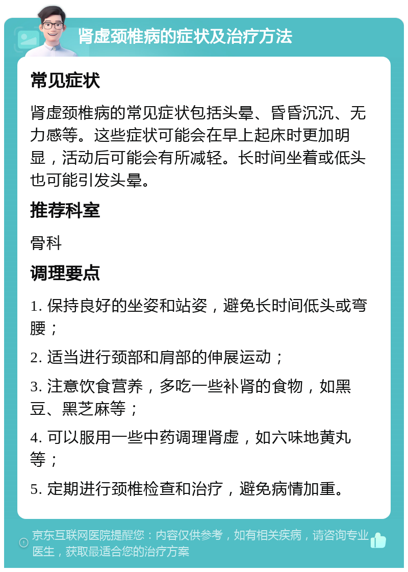 肾虚颈椎病的症状及治疗方法 常见症状 肾虚颈椎病的常见症状包括头晕、昏昏沉沉、无力感等。这些症状可能会在早上起床时更加明显，活动后可能会有所减轻。长时间坐着或低头也可能引发头晕。 推荐科室 骨科 调理要点 1. 保持良好的坐姿和站姿，避免长时间低头或弯腰； 2. 适当进行颈部和肩部的伸展运动； 3. 注意饮食营养，多吃一些补肾的食物，如黑豆、黑芝麻等； 4. 可以服用一些中药调理肾虚，如六味地黄丸等； 5. 定期进行颈椎检查和治疗，避免病情加重。