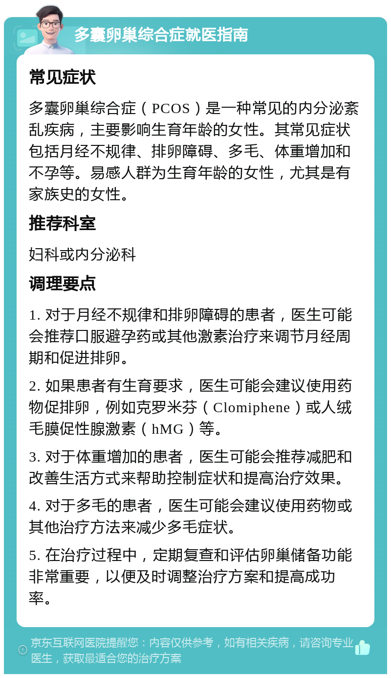 多囊卵巢综合症就医指南 常见症状 多囊卵巢综合症（PCOS）是一种常见的内分泌紊乱疾病，主要影响生育年龄的女性。其常见症状包括月经不规律、排卵障碍、多毛、体重增加和不孕等。易感人群为生育年龄的女性，尤其是有家族史的女性。 推荐科室 妇科或内分泌科 调理要点 1. 对于月经不规律和排卵障碍的患者，医生可能会推荐口服避孕药或其他激素治疗来调节月经周期和促进排卵。 2. 如果患者有生育要求，医生可能会建议使用药物促排卵，例如克罗米芬（Clomiphene）或人绒毛膜促性腺激素（hMG）等。 3. 对于体重增加的患者，医生可能会推荐减肥和改善生活方式来帮助控制症状和提高治疗效果。 4. 对于多毛的患者，医生可能会建议使用药物或其他治疗方法来减少多毛症状。 5. 在治疗过程中，定期复查和评估卵巢储备功能非常重要，以便及时调整治疗方案和提高成功率。