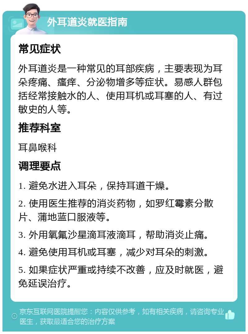 外耳道炎就医指南 常见症状 外耳道炎是一种常见的耳部疾病，主要表现为耳朵疼痛、瘙痒、分泌物增多等症状。易感人群包括经常接触水的人、使用耳机或耳塞的人、有过敏史的人等。 推荐科室 耳鼻喉科 调理要点 1. 避免水进入耳朵，保持耳道干燥。 2. 使用医生推荐的消炎药物，如罗红霉素分散片、蒲地蓝口服液等。 3. 外用氧氟沙星滴耳液滴耳，帮助消炎止痛。 4. 避免使用耳机或耳塞，减少对耳朵的刺激。 5. 如果症状严重或持续不改善，应及时就医，避免延误治疗。