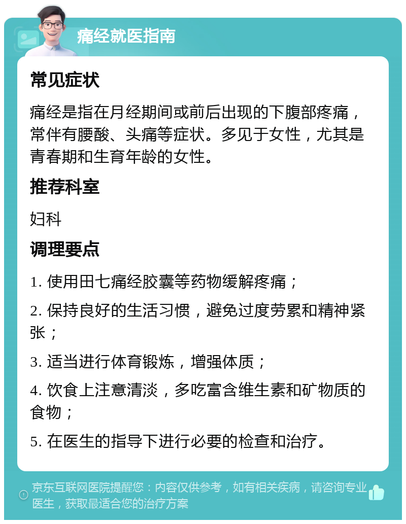 痛经就医指南 常见症状 痛经是指在月经期间或前后出现的下腹部疼痛，常伴有腰酸、头痛等症状。多见于女性，尤其是青春期和生育年龄的女性。 推荐科室 妇科 调理要点 1. 使用田七痛经胶囊等药物缓解疼痛； 2. 保持良好的生活习惯，避免过度劳累和精神紧张； 3. 适当进行体育锻炼，增强体质； 4. 饮食上注意清淡，多吃富含维生素和矿物质的食物； 5. 在医生的指导下进行必要的检查和治疗。