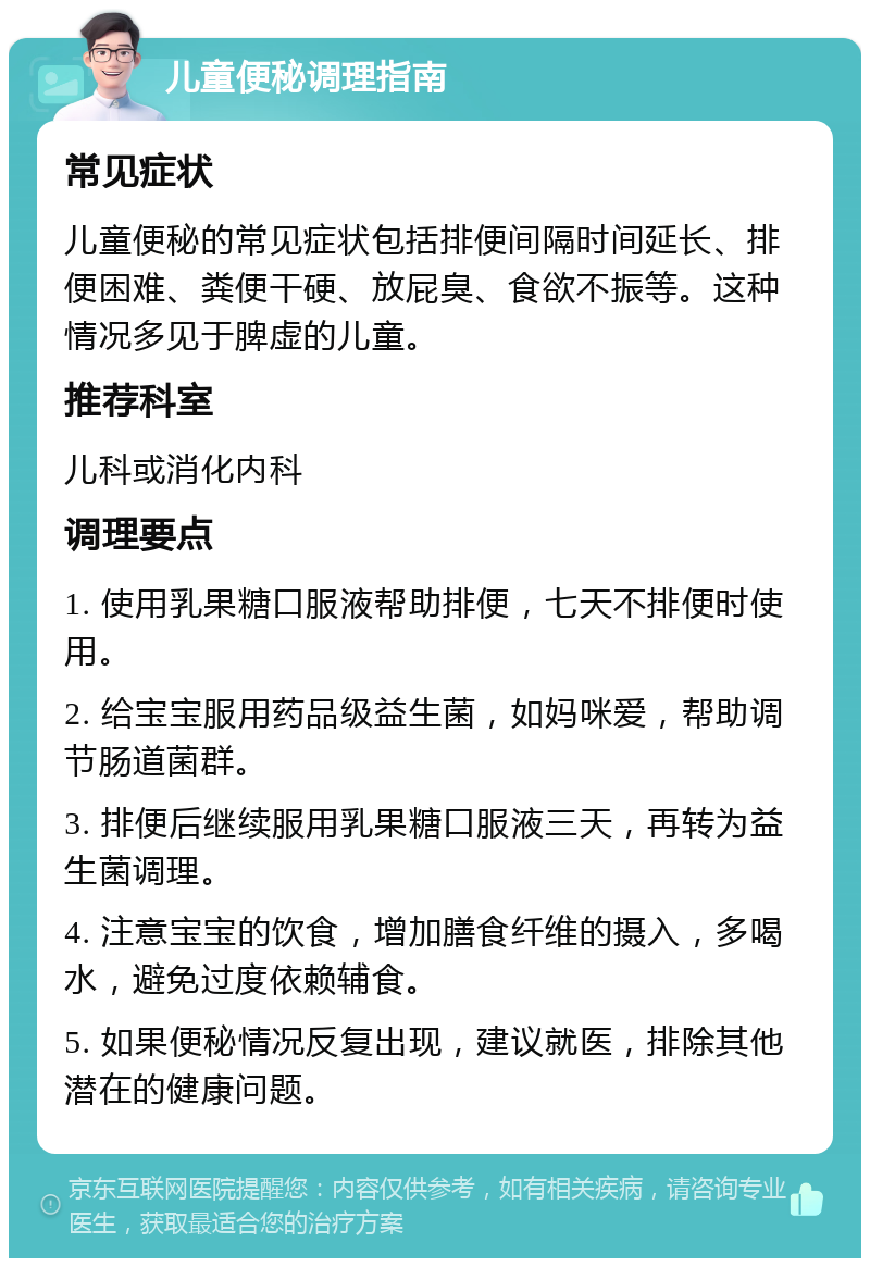 儿童便秘调理指南 常见症状 儿童便秘的常见症状包括排便间隔时间延长、排便困难、粪便干硬、放屁臭、食欲不振等。这种情况多见于脾虚的儿童。 推荐科室 儿科或消化内科 调理要点 1. 使用乳果糖口服液帮助排便，七天不排便时使用。 2. 给宝宝服用药品级益生菌，如妈咪爱，帮助调节肠道菌群。 3. 排便后继续服用乳果糖口服液三天，再转为益生菌调理。 4. 注意宝宝的饮食，增加膳食纤维的摄入，多喝水，避免过度依赖辅食。 5. 如果便秘情况反复出现，建议就医，排除其他潜在的健康问题。