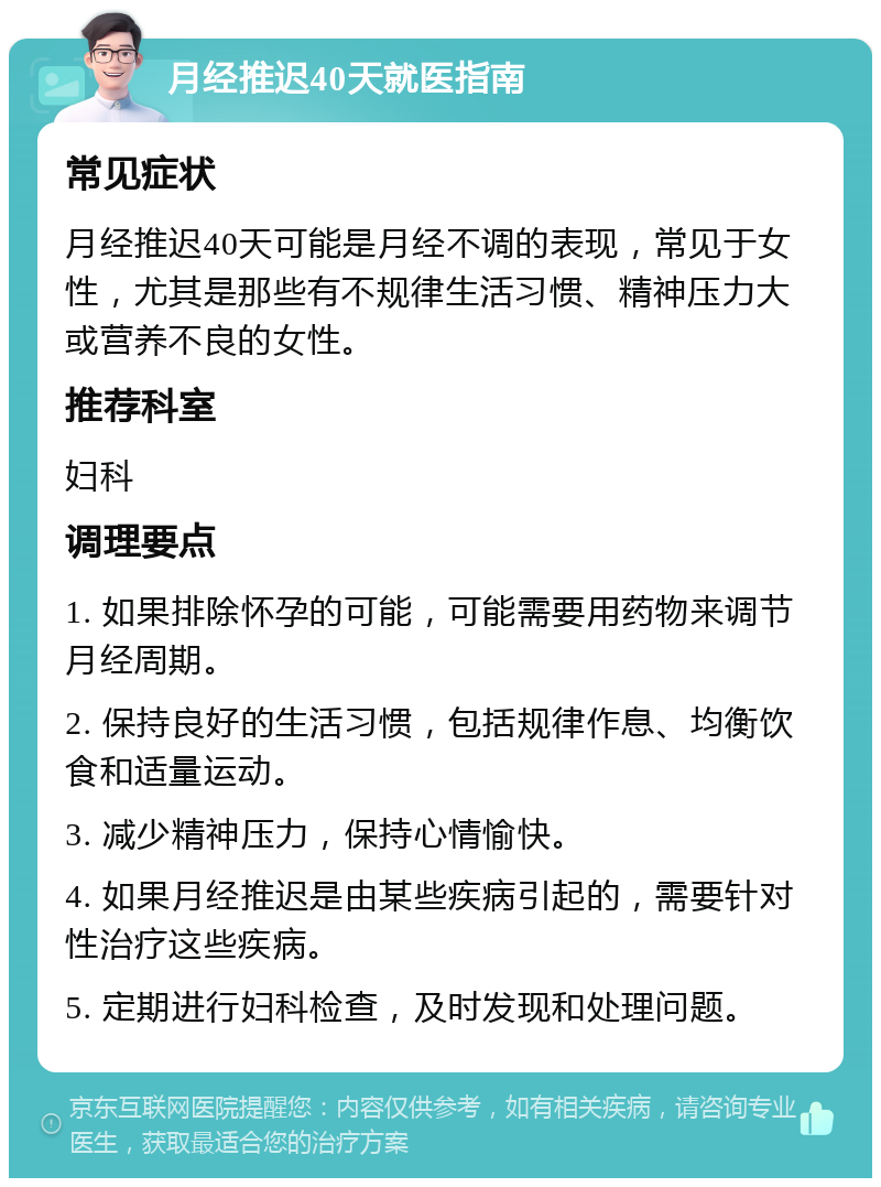 月经推迟40天就医指南 常见症状 月经推迟40天可能是月经不调的表现，常见于女性，尤其是那些有不规律生活习惯、精神压力大或营养不良的女性。 推荐科室 妇科 调理要点 1. 如果排除怀孕的可能，可能需要用药物来调节月经周期。 2. 保持良好的生活习惯，包括规律作息、均衡饮食和适量运动。 3. 减少精神压力，保持心情愉快。 4. 如果月经推迟是由某些疾病引起的，需要针对性治疗这些疾病。 5. 定期进行妇科检查，及时发现和处理问题。