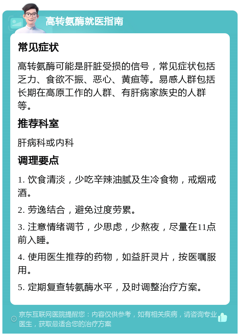 高转氨酶就医指南 常见症状 高转氨酶可能是肝脏受损的信号，常见症状包括乏力、食欲不振、恶心、黄疸等。易感人群包括长期在高原工作的人群、有肝病家族史的人群等。 推荐科室 肝病科或内科 调理要点 1. 饮食清淡，少吃辛辣油腻及生冷食物，戒烟戒酒。 2. 劳逸结合，避免过度劳累。 3. 注意情绪调节，少思虑，少熬夜，尽量在11点前入睡。 4. 使用医生推荐的药物，如益肝灵片，按医嘱服用。 5. 定期复查转氨酶水平，及时调整治疗方案。