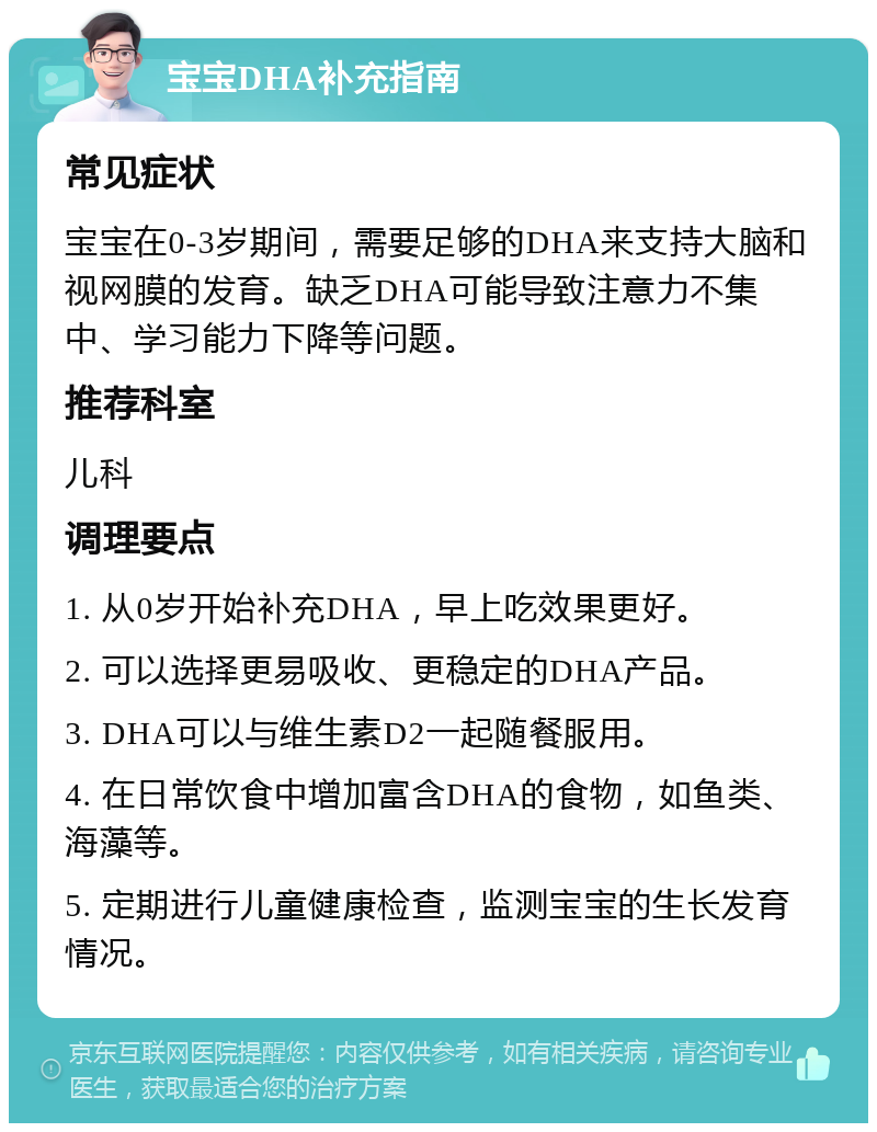 宝宝DHA补充指南 常见症状 宝宝在0-3岁期间，需要足够的DHA来支持大脑和视网膜的发育。缺乏DHA可能导致注意力不集中、学习能力下降等问题。 推荐科室 儿科 调理要点 1. 从0岁开始补充DHA，早上吃效果更好。 2. 可以选择更易吸收、更稳定的DHA产品。 3. DHA可以与维生素D2一起随餐服用。 4. 在日常饮食中增加富含DHA的食物，如鱼类、海藻等。 5. 定期进行儿童健康检查，监测宝宝的生长发育情况。