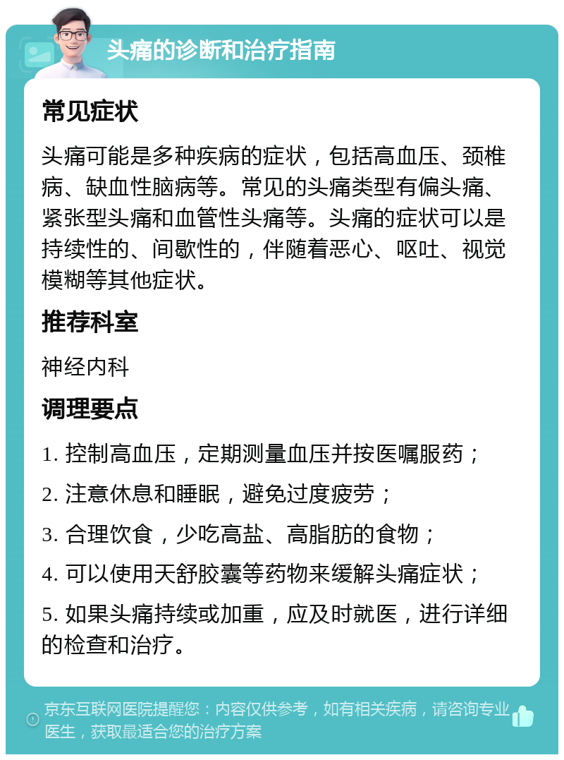 头痛的诊断和治疗指南 常见症状 头痛可能是多种疾病的症状，包括高血压、颈椎病、缺血性脑病等。常见的头痛类型有偏头痛、紧张型头痛和血管性头痛等。头痛的症状可以是持续性的、间歇性的，伴随着恶心、呕吐、视觉模糊等其他症状。 推荐科室 神经内科 调理要点 1. 控制高血压，定期测量血压并按医嘱服药； 2. 注意休息和睡眠，避免过度疲劳； 3. 合理饮食，少吃高盐、高脂肪的食物； 4. 可以使用天舒胶囊等药物来缓解头痛症状； 5. 如果头痛持续或加重，应及时就医，进行详细的检查和治疗。