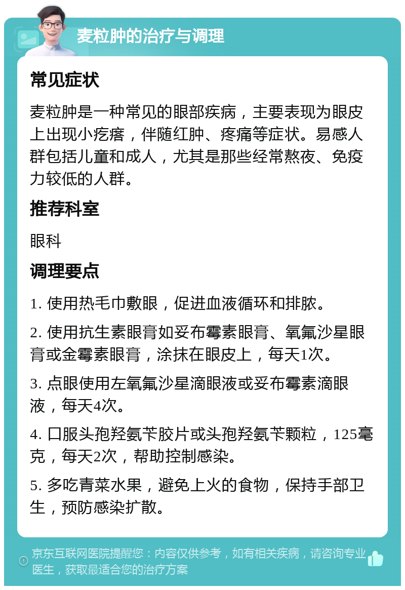 麦粒肿的治疗与调理 常见症状 麦粒肿是一种常见的眼部疾病，主要表现为眼皮上出现小疙瘩，伴随红肿、疼痛等症状。易感人群包括儿童和成人，尤其是那些经常熬夜、免疫力较低的人群。 推荐科室 眼科 调理要点 1. 使用热毛巾敷眼，促进血液循环和排脓。 2. 使用抗生素眼膏如妥布霉素眼膏、氧氟沙星眼膏或金霉素眼膏，涂抹在眼皮上，每天1次。 3. 点眼使用左氧氟沙星滴眼液或妥布霉素滴眼液，每天4次。 4. 口服头孢羟氨苄胶片或头孢羟氨苄颗粒，125毫克，每天2次，帮助控制感染。 5. 多吃青菜水果，避免上火的食物，保持手部卫生，预防感染扩散。