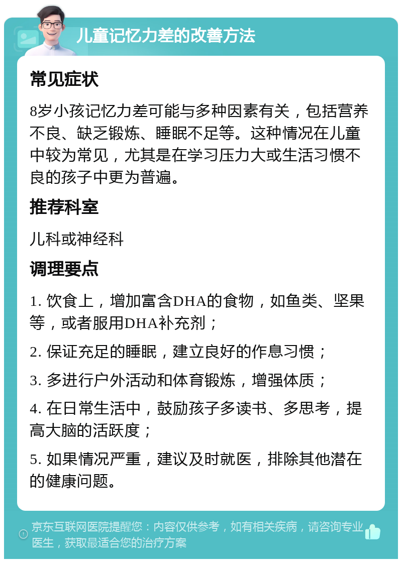 儿童记忆力差的改善方法 常见症状 8岁小孩记忆力差可能与多种因素有关，包括营养不良、缺乏锻炼、睡眠不足等。这种情况在儿童中较为常见，尤其是在学习压力大或生活习惯不良的孩子中更为普遍。 推荐科室 儿科或神经科 调理要点 1. 饮食上，增加富含DHA的食物，如鱼类、坚果等，或者服用DHA补充剂； 2. 保证充足的睡眠，建立良好的作息习惯； 3. 多进行户外活动和体育锻炼，增强体质； 4. 在日常生活中，鼓励孩子多读书、多思考，提高大脑的活跃度； 5. 如果情况严重，建议及时就医，排除其他潜在的健康问题。