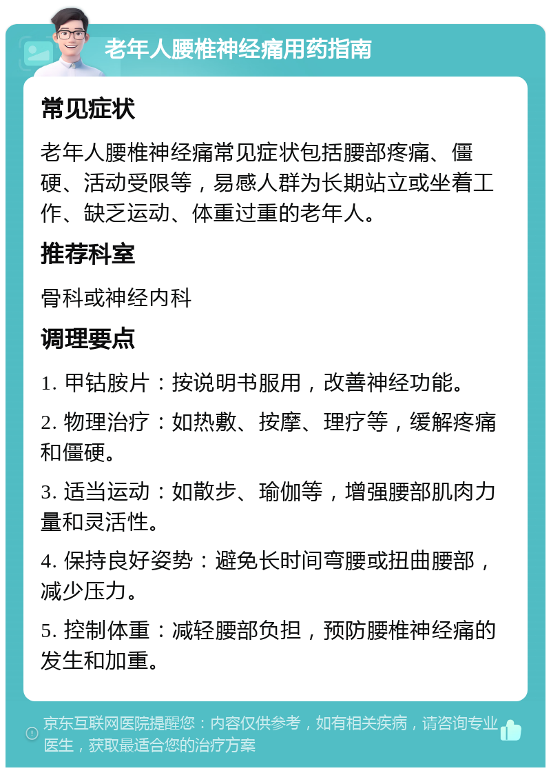 老年人腰椎神经痛用药指南 常见症状 老年人腰椎神经痛常见症状包括腰部疼痛、僵硬、活动受限等，易感人群为长期站立或坐着工作、缺乏运动、体重过重的老年人。 推荐科室 骨科或神经内科 调理要点 1. 甲钴胺片：按说明书服用，改善神经功能。 2. 物理治疗：如热敷、按摩、理疗等，缓解疼痛和僵硬。 3. 适当运动：如散步、瑜伽等，增强腰部肌肉力量和灵活性。 4. 保持良好姿势：避免长时间弯腰或扭曲腰部，减少压力。 5. 控制体重：减轻腰部负担，预防腰椎神经痛的发生和加重。