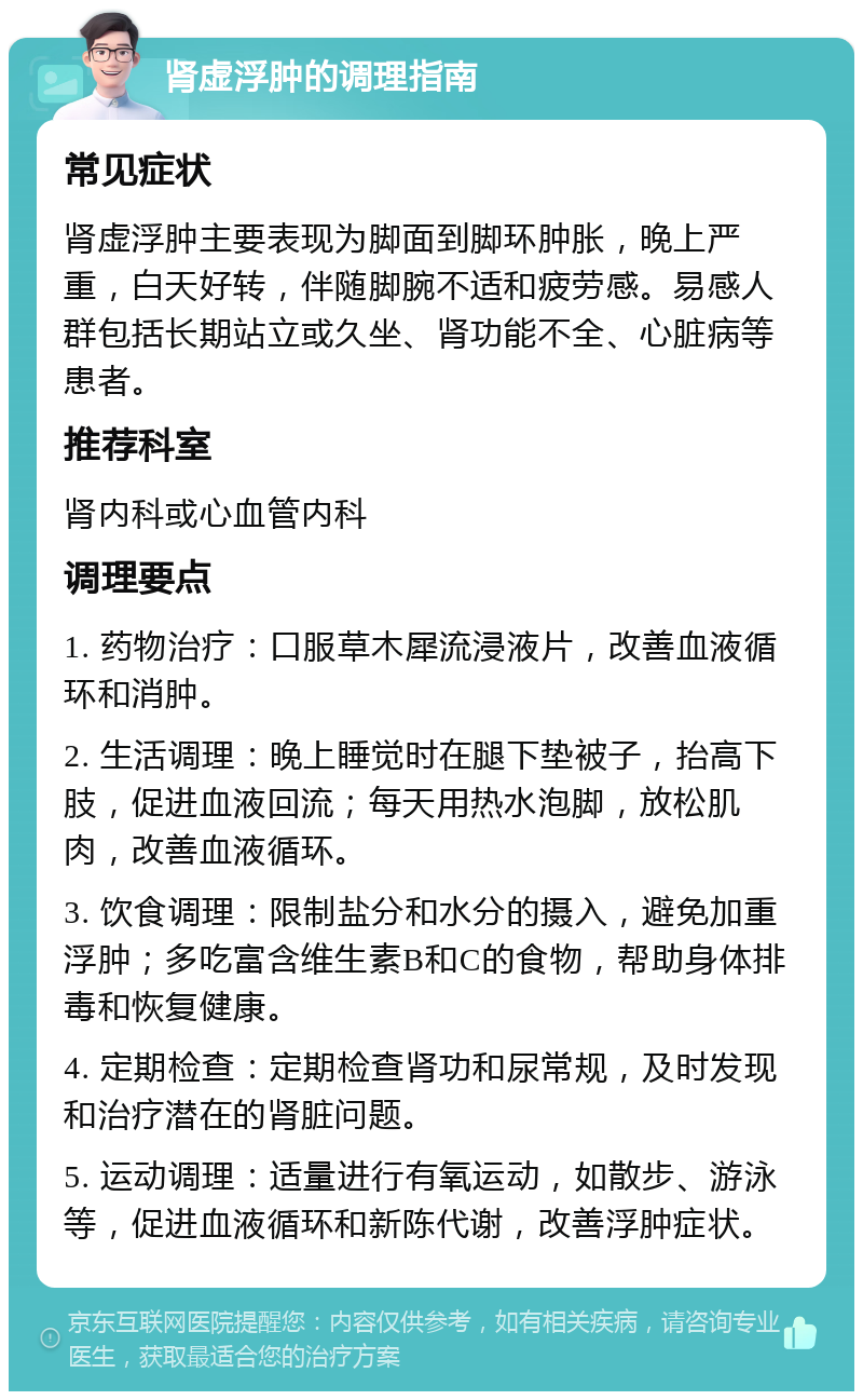 肾虚浮肿的调理指南 常见症状 肾虚浮肿主要表现为脚面到脚环肿胀，晚上严重，白天好转，伴随脚腕不适和疲劳感。易感人群包括长期站立或久坐、肾功能不全、心脏病等患者。 推荐科室 肾内科或心血管内科 调理要点 1. 药物治疗：口服草木犀流浸液片，改善血液循环和消肿。 2. 生活调理：晚上睡觉时在腿下垫被子，抬高下肢，促进血液回流；每天用热水泡脚，放松肌肉，改善血液循环。 3. 饮食调理：限制盐分和水分的摄入，避免加重浮肿；多吃富含维生素B和C的食物，帮助身体排毒和恢复健康。 4. 定期检查：定期检查肾功和尿常规，及时发现和治疗潜在的肾脏问题。 5. 运动调理：适量进行有氧运动，如散步、游泳等，促进血液循环和新陈代谢，改善浮肿症状。