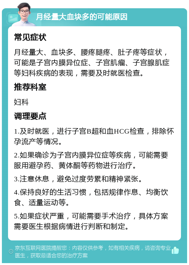 月经量大血块多的可能原因 常见症状 月经量大、血块多、腰疼腿疼、肚子疼等症状，可能是子宫内膜异位症、子宫肌瘤、子宫腺肌症等妇科疾病的表现，需要及时就医检查。 推荐科室 妇科 调理要点 1.及时就医，进行子宫B超和血HCG检查，排除怀孕流产等情况。 2.如果确诊为子宫内膜异位症等疾病，可能需要服用避孕药、黄体酮等药物进行治疗。 3.注意休息，避免过度劳累和精神紧张。 4.保持良好的生活习惯，包括规律作息、均衡饮食、适量运动等。 5.如果症状严重，可能需要手术治疗，具体方案需要医生根据病情进行判断和制定。