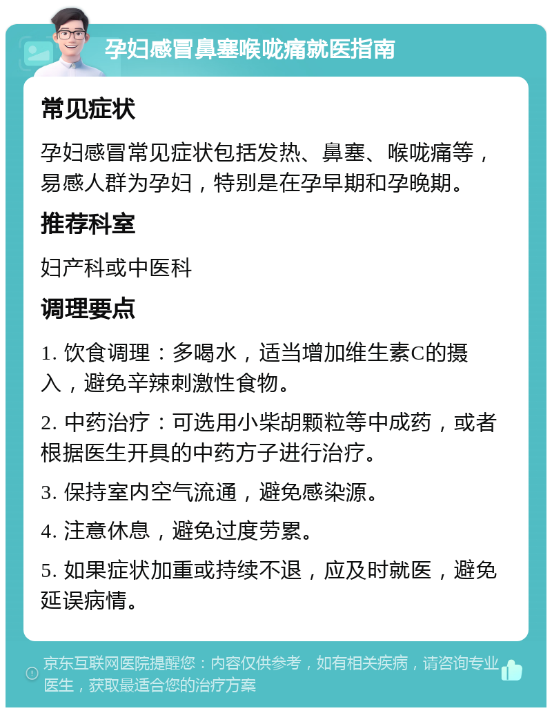 孕妇感冒鼻塞喉咙痛就医指南 常见症状 孕妇感冒常见症状包括发热、鼻塞、喉咙痛等，易感人群为孕妇，特别是在孕早期和孕晚期。 推荐科室 妇产科或中医科 调理要点 1. 饮食调理：多喝水，适当增加维生素C的摄入，避免辛辣刺激性食物。 2. 中药治疗：可选用小柴胡颗粒等中成药，或者根据医生开具的中药方子进行治疗。 3. 保持室内空气流通，避免感染源。 4. 注意休息，避免过度劳累。 5. 如果症状加重或持续不退，应及时就医，避免延误病情。