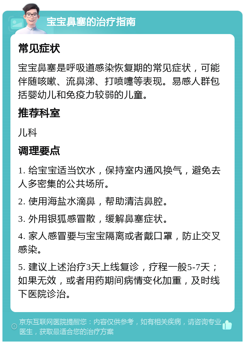 宝宝鼻塞的治疗指南 常见症状 宝宝鼻塞是呼吸道感染恢复期的常见症状，可能伴随咳嗽、流鼻涕、打喷嚏等表现。易感人群包括婴幼儿和免疫力较弱的儿童。 推荐科室 儿科 调理要点 1. 给宝宝适当饮水，保持室内通风换气，避免去人多密集的公共场所。 2. 使用海盐水滴鼻，帮助清洁鼻腔。 3. 外用银狐感冒散，缓解鼻塞症状。 4. 家人感冒要与宝宝隔离或者戴口罩，防止交叉感染。 5. 建议上述治疗3天上线复诊，疗程一般5-7天；如果无效，或者用药期间病情变化加重，及时线下医院诊治。