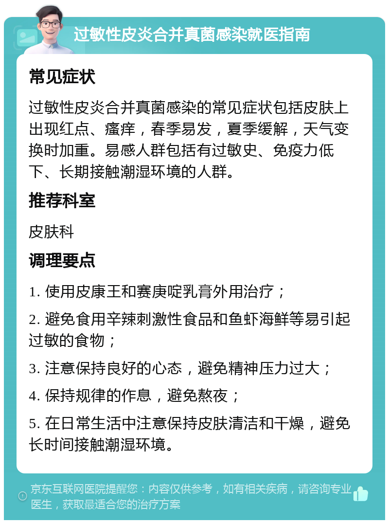 过敏性皮炎合并真菌感染就医指南 常见症状 过敏性皮炎合并真菌感染的常见症状包括皮肤上出现红点、瘙痒，春季易发，夏季缓解，天气变换时加重。易感人群包括有过敏史、免疫力低下、长期接触潮湿环境的人群。 推荐科室 皮肤科 调理要点 1. 使用皮康王和赛庚啶乳膏外用治疗； 2. 避免食用辛辣刺激性食品和鱼虾海鲜等易引起过敏的食物； 3. 注意保持良好的心态，避免精神压力过大； 4. 保持规律的作息，避免熬夜； 5. 在日常生活中注意保持皮肤清洁和干燥，避免长时间接触潮湿环境。